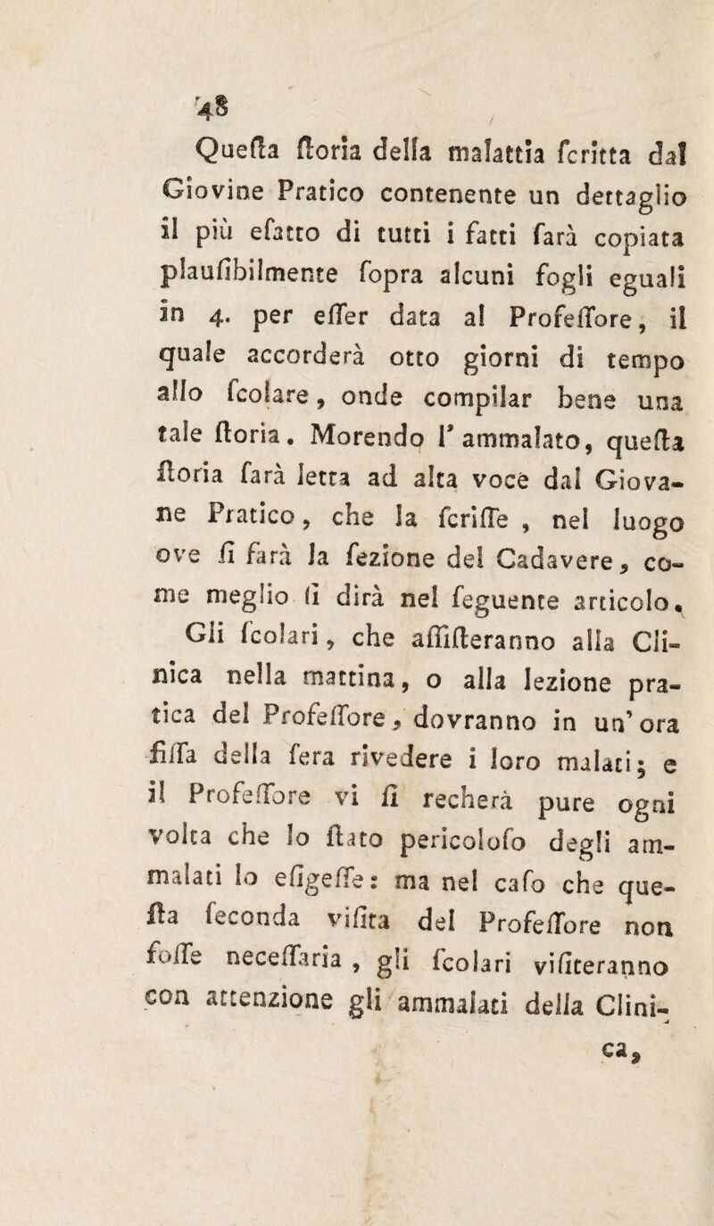 / Quefia doria della malattia fcritta dal Giovine Pratico contenente un dettaglio il più efatto di tutti i fatti farà copiata plaufibiimer.te fopra alcuni fogli eguali in 4. per effer data a! Profeffore, il quale accorderà otto giorni di tempo allo fcolare, onde compilar bene una tale doria. Morendo l’ammalato, quella fioria fara ietta ad alta voce dal Giova¬ ne Pratico, che la feri (Te , ne! luogo ove fi farà la fezione de! Cadavere, co¬ me meglio fi dirà nel feguente articolo^ Gii fcolari, che affideranno alla Cli¬ nica nella mattina, o alla lezione pra¬ tica del Profeffore, dovranno in un’ora fiffa della fera rivedere i loro malati; e il Profeffore vi fi recherà pure ogni volta che lo luto pericoSolo degli am¬ malati lo efigeffe : ma nel cafo che que¬ lla feconda vifita del Profeffore non fiiffe neceffaria , gii fcolari vibreranno eoa attenzione gli ammalati della Clini- -J