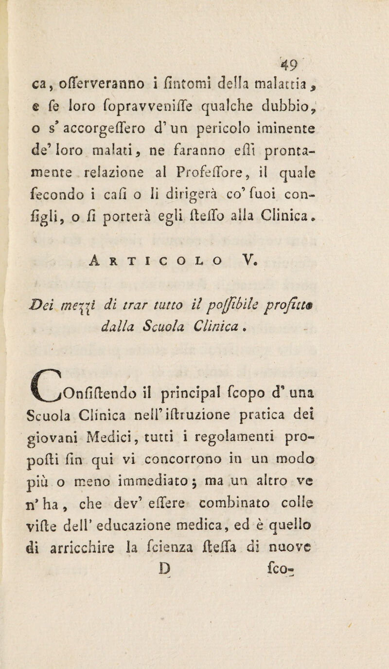 ca, o {ferveranno i fintomi della malattia * € fé loro fopravveniiTe qualche dubbio, o s9 accorgeffero d’ un pericolo inamente de5 loro malati* ne faranno dii pronta» mente relazione al Profeffore, il quale fecondo i cafi o li dirigerà co’Tuoi con» figli 9 o fi porterà egli lidio alla Clinica » Articolo V® Dei merpi di trar tutto il po[fibile profili® dalla Scuola Clinica. (^Onfirtendo il principal fcopo cT una Scuola Clinica nell’irtruzione pratica dei giovani Medici, tutti i regolamenti pro¬ porti fin qui vi concorrono in un modo piu o meno immediato ; ma un altro ve n* ha , che dev’ e ile re combinato colle virte dell’ educazione medica, ed è quello di arricchire la fcienza ftdXa di nuove D fco- /