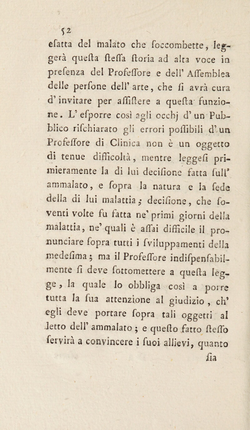 efatta de! malato che foecombette , leg¬ gerà quella fteffa fioria ad alta voce io prefenza del Profeffore e dell’ Affemblea delle perfone dell’arte, che fi avrà cura d*invitare per affiderà a quella' funzio¬ ne. L' efporre così agli ccchj d’ un Pub¬ blico ri!chiara co gli errori poffibili d’ un Profeffore di Clinica non è un oggetto di tenue difficoltà, mentre legge!! pri¬ mieramente la di lui decifione fatta full9 ammalato, e fopra la natura e la feda della di lui malattia $ decifione, che ro¬ venti volte fu fatta ne’primi giorni della malattia, ne quali e affai difficile il pro¬ nunciare fopra tutti i fvilupparnenti delia medefima ; ma il Profeffore indifpenfabii- mente fi deve fottomettere a quefla Seg¬ go y la quale Io obbliga cosi a porre tutta la Ina attenzione al giudizio , eh’ egli deve portare fopra tali oggetti al letto dell’ ammalato ; e quello fatto fìeffo fervila a convincere i fuoi allievi; quanto ila