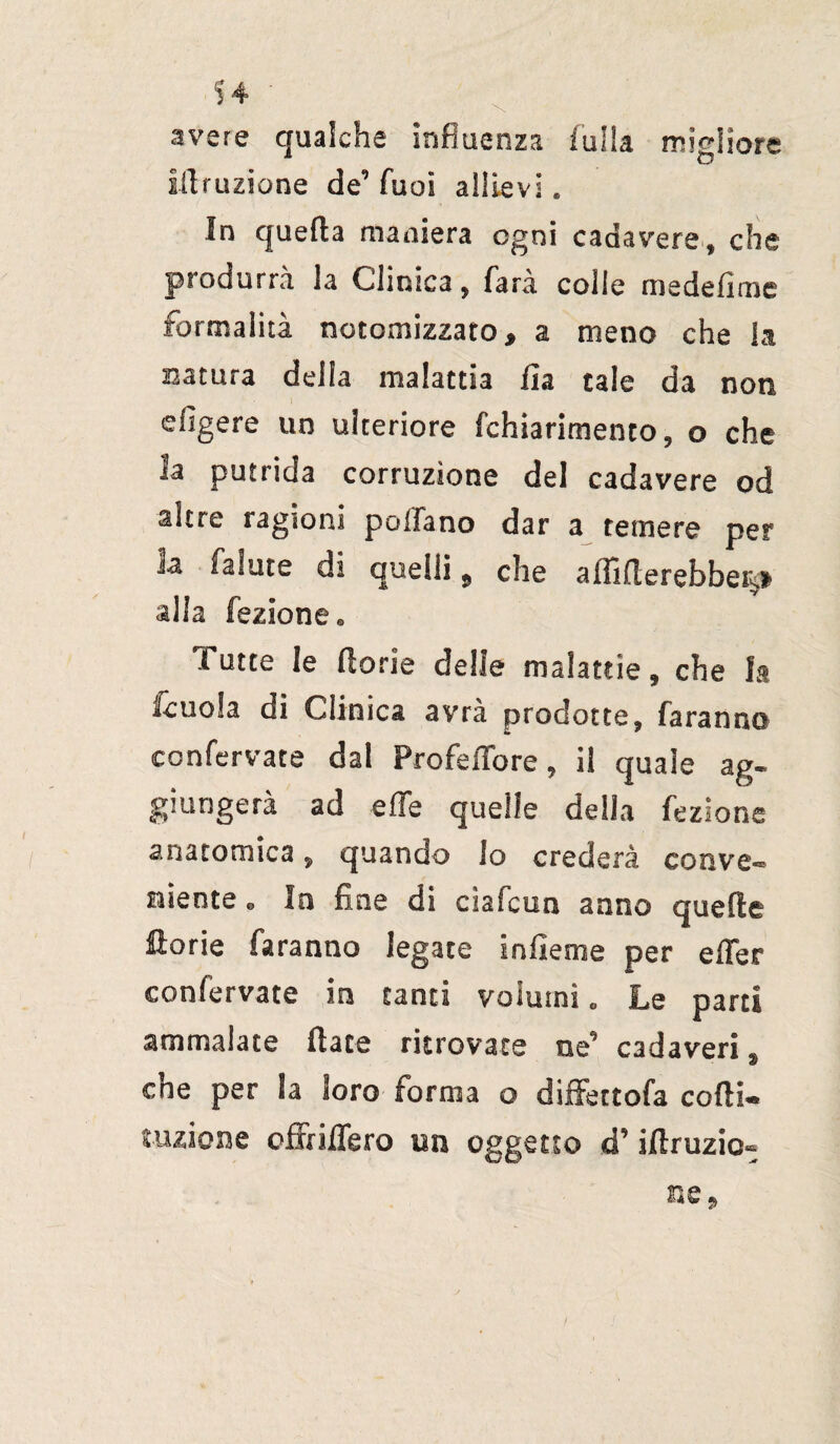 avere qualche influenza falla migliore inflizione de’ Tuoi allievi. In quella maniera ogni cadavere» che produrrà la Clinica, farà colie medefime formalità notomizzato, a meno che la satura della malattia ila tale da non efigere un ulteriore (chiarimento, o che la putrida corruzione del cadavere od altre ragioni pollano dar a temere per h falute di quelli, che affitterebbe^ alla fazione* Tutte le fiorie delie malattie 9 che la /cuoia di Clinica avrà prodotte, faranno eonfervate dal Profeffore » il quale ag- giungerà ad effe quelle della fezione anatomica » quando lo crederà conve® niente « In fine di cìafcuo anno quelle llorie faranno legate infieme per effer eonfervate in tanti volumi c Le parti ammalate fiate ritrovate ne’ cadaveri, che per la loro forma o diffettofa cotti- razione offiiffero un oggetto d’iftruzio®