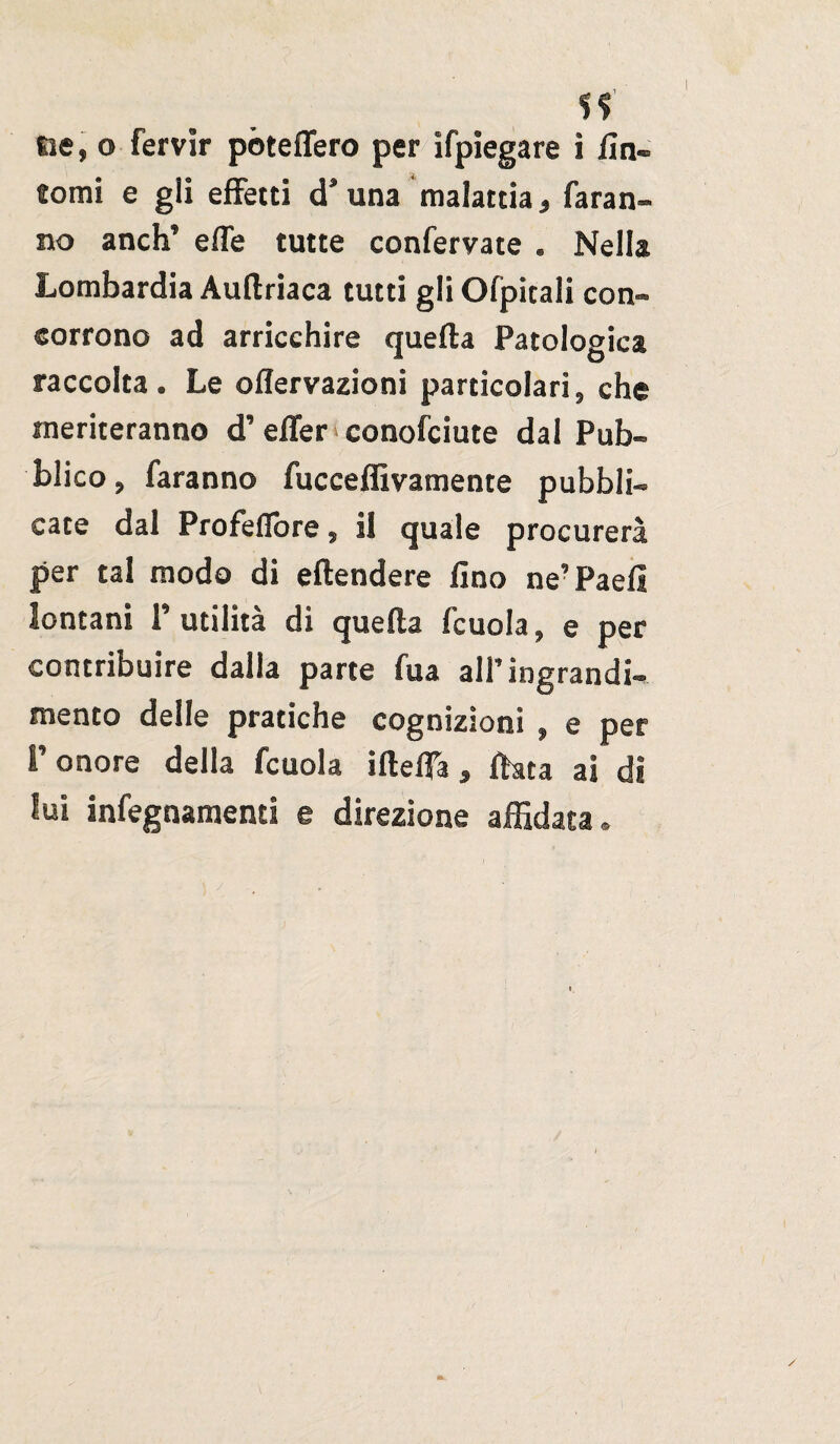 tomi e gii effetti d’una malattia, faran¬ no anch’ effe tutte confervate . Nella Lombardia Aultriaca tutti gli Ofpitali con¬ corrono ad arricchire quella Patologica raccolta. Le oflervazioni particolari, che meriteranno d’effer conofciute dal Pub¬ blico, faranno fucceffivamente pubbli¬ cate dal Profeffore, il quale procurerà per tal modo di eftendere fino ne’ Paefi lontani l’utilità di quella fcuola, e per contribuire dalla parte fua all’ingrandi¬ mento delle pratiche cognizioni , e per l’onore della fcuola illetta, Hata ai di lui infegnamenti e direzione affidata.