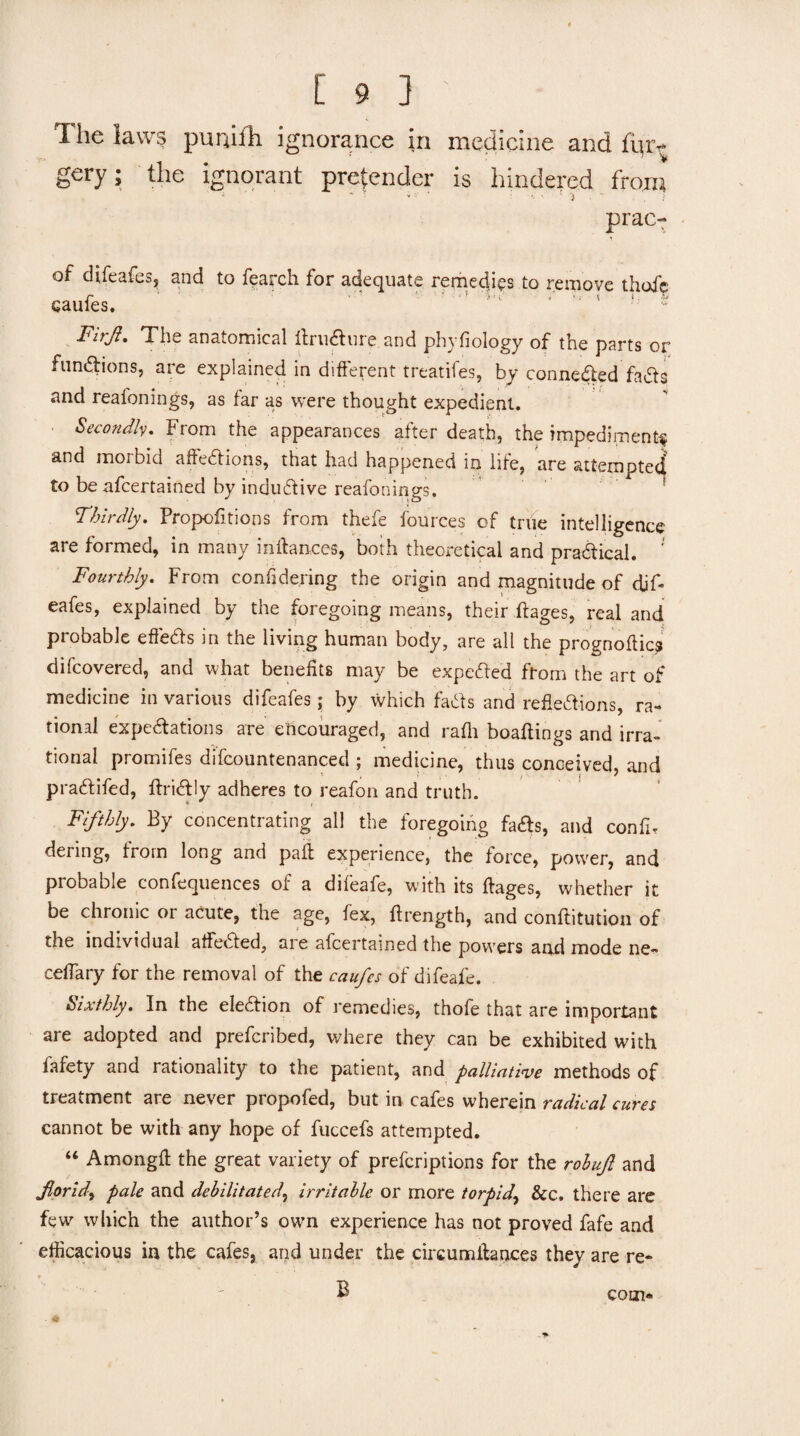 The laws punilTi ignorance in medicine and fiiri- gery; the ignorant pretender is hindered from i - , ■ • ' - 'j ' prac- of difeafes, and to fearch for adequate rerhedies to remove thofc CaufeS. ^ y ;;; Firji, The anatomical ilru^ure and phyfiology of the parts or fundlions, are explained in difterent treatifes, by conneded fads and reafonings, as far as were thought expedient. . Secondk, From the appearances after death, the impediment^ and morbid affedions, that had happened in life, are attemptecf to be afcertained by indudive reafonings. Thirdly, Propofitions from thefe fources of true intelligence are formed, in many indances, both theoretical and pradical. ' Fourthly, From confidering the origin and magnitude of dif- eafes, explained by the foregoing means, their ftages, real and probable effeds in the living human body, are all the prognoftic? difcovered, and what benefits may be expeded from the art of medicine in various difeafes; by which fads and refiedions, ra¬ tional expedations are encouraged, and rafli boaftings and irra¬ tional promifes difcountenanced ; medicine, thus conceived and pradifed, ftridly adheres to reafon and truth. Fifthly, By concentrating all the foregoing fads, and confir dering, trorn long and pail experience, the force, power, and probable confequences of a difeafe, with its ftages, whether it be chronic or acute, the age, fex, ftrength, and conftitution of the individual atfeded, are afcertained the powers and mode ne- ceflary for the removal of the caufcs of difeafe. hixthly. In the eledion of remedies, thofe that are important are adopted and prefcribed, where they can be exhibited with fafety and rationality to the patient, and palliative methods of treatment are never propofed, but in cafes wherein radical cures cannot be with any hope of fuccefs attempted. “ Amongfi the great variety of prefcriptions for the rohufi and Jiorid^ pale and debilitated^ irritable or more torpid^ &c. there arc few which the author’s own experience has not proved fafe and efficacious in the cafes, and under the circumllances they are re- B - # com*