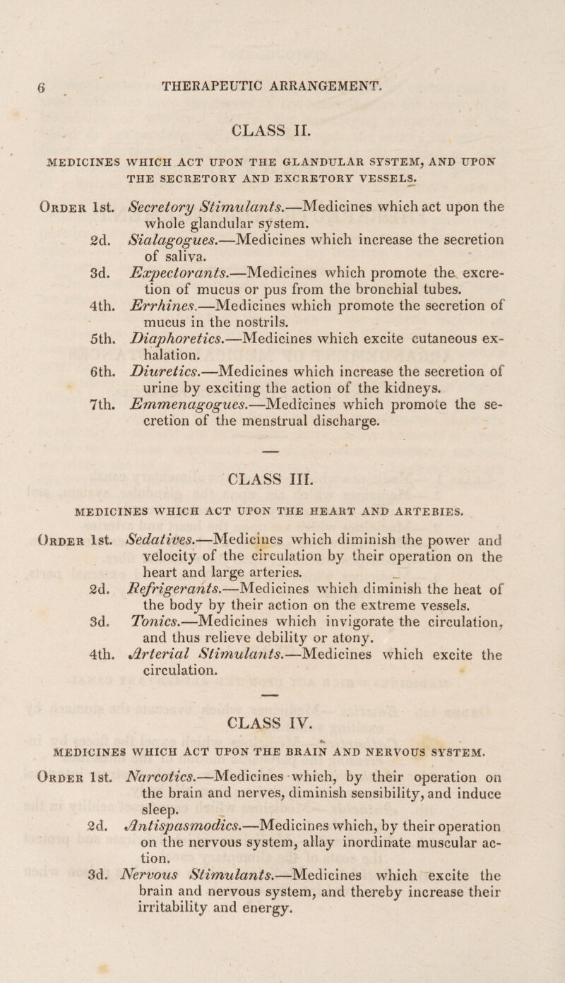 CLASS II. MEDICINES WHICH ACT UPON THE GLANDULAR SYSTEM, AND UPON THE SECRETORY AND EXCRETORY VESSELS. Order 1st. 2d. 3d. 4th. 5 th. 6th. 7th. Secretory Stimulants.—Medicines which act upon the whole glandular system, Sialagogues.—Medicines which increase the secretion of saliva. Expectorants.—Medicines which promote the excre¬ tion of mucus or pus from the bronchial tubes. Errhines.—Medicines which promote the secretion of mucus in the nostrils. Diaphoretics.—Medicines which excite cutaneous ex¬ halation. Diuretics.—Medicines which increase the secretion of urine by exciting the action of the kidneys. Em men agog u es.—Medicines which promote the se¬ cretion of the menstrual discharge. CLASS III. MEDICINES WHICH ACT UPON THE HEART AND ARTERIES. Order 1st. 2d. 3d. 4 th. Sedatives.—Medicines which diminish the power and velocity of the circulation by their operation on the heart and large arteries. Refrigerants.—Medicines which diminish the heat of the body by their action on the extreme vessels. Tonics.—Medicines which invigorate the circulation, and thus relieve debility or atony. Arterial Stimulants.—Medicines which excite the circulation. CLASS IV. MEDICINES WHICH ACT UPON THE BRAIN AND NERVOUS SYSTEM. Order 1st. Narcotics.—Medicines which, by their operation on the brain and nerves, diminish sensibility, and induce sleep. 2d. »dntispasmodics.—Medicines which, by their operation on the nervous system, allay inordinate muscular ac¬ tion. 3d. Nervous Stimulants.—Medicines which excite the brain and nervous system, and thereby increase their irritability and energy.