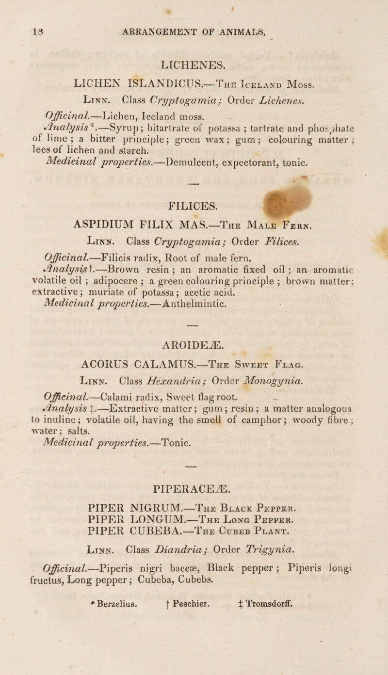 LICHENES. LICHEN ISLANDICUS.—The Iceland Moss. Linn. Class Cryptogamia; Order Lichenes. Officinal.—Lichen, Iceland moss. •Analysis *.—Syrup; bitartrate of potassa ; tartrate and phosphate ol lime; a bitter principle; green wax; gum; colouring matter; lees of lichen and starch. Medicinal properties.—Demulcent, expectorant, tonic. FILICES. ASPIDIUM FILIX MAS.—The Male Fern. Linn. Class Cryptogamia; Order Filices. Officinal.—Filicis radix, Root of male fern. •Analysisf.—Brown resin ; an aromatic fixed oil ; an aromatic volatile oil ; adipocere ; a green colouring principle ; brown matter; extractive; muriate of potassa; acetic acid. Medicinal properties.—Anthelmintic. AROIDEiE. ACORUS CALAMUS.—The Sweet Flag. / Linn. Class Hexandria ; Order Monogynia. Officinal.—Calami radix, Sweet flag root. Analysis —Extractive matter; gum; resin; a matter analogous to inuline; volatile oil, having the smell of camphor; woody fibre; water; salts. Medicinal properties.—Tonic. PIPERACEiE. PIPER NIGRUM.—The Black Pepper. PIPER LONGUM.—The Long Pepper. PIPER CUBEBA.—The Cueeb Plant. Linn. Class Diandria; Order Trigynia. 0fficinal.—Piperis nigri baccae, Black pepper ; Piperis longi fructus, Long pepper; Cubeba, Cubebs,