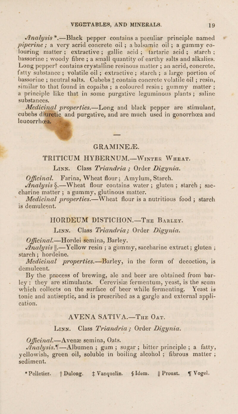 Analysis *.—Black pepper contains a peculiar principle named piperine; a very acrid concrete oil ; a balsamic oil ; a gummy co¬ louring matter ; extractive ; gallic acid ; tartaric acid ; starch ; hassorine ; woody fibre ; a small quantity of earthy salts and alkalies. Long peppert contains crystalline resinous matter ; an acrid, concrete, fatty substance ; volatile oil ; extractive ; starch ; a large portion of hassorine ; neutral salts. Cubebs % contain concrete volatile oil ; resin, similar to that found in copaiba ; a coloured resin ; gummy matter ; a principle like that in some purgative leguminous plants ; saline substances. Medicinal properties.—Long and black pepper are stimulant, cubebs diuretic and purgative, and are much used in gonorrhoea and leucorrhoea. GRAMINEiE. TRITICUM HYBERNUM.—Winter Wheat. Linn. Class Triandria ; Order Digynia. Officinal. Farina, Wheat flour; Amylum, Starch. Analysis §.—Wheat flour contains water ; gluten ; starch ; sac¬ charine matter ; a gummy, glutinous matter. Medicinal properties.—Wheat flour is a nutritious food ; starch is demulcent. HORDEUM DISTICHON.—The Barley. Linn. Class Triandria; Order Digynia. Officinal.—Hordei semina, Barley. Analysis ||.—Yellow resin ; a gummy, saccharine extract; gluten ; starch; hordeine. Medicinal properties.—Barley, in the form of decoction, is demulcent. By the process of brewing, ale and beer are obtained from bar¬ ley : they are stimulants. Cerevisiae fermentum, yeast, is the scum which collects on the surface of beer while fermenting. Yeast is tonic and antiseptic, and is prescribed as a gargle and external appli¬ cation. AYENA SATIVA.—The Oat. Linn. Class Triandria ; Order Digynia. Officinal.—Avense semina, Oats. AnalysisA—Albumen ; gum ; sugar ; bitter principle ; a fatty, yellowish, green oil, soluble in boiling alcohol ; fibrous matter ; sediment. ♦Pelletier. f Dulong. X Vanquelin. § Idem, jj Proust. ^ VogeL