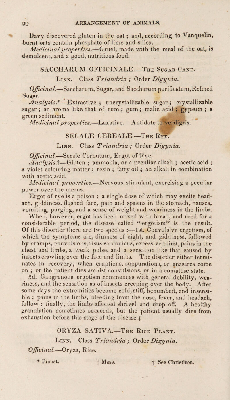 Davy discovered gluten in the oat ; and, according to Vanquelin, burnt oats contain phosphate of lime and silica. Medicinal properties.—Gruel, made with the meal of the oat, is demulcent, and a good, nutritious food. SACCHARUM OFFICINALE.—The Sugar-Cane. Li nn. Class Triandria ; Order Digynia. Officinal.—Saccharum, Sugar, and Saccharum purificatum,Refined Sugar. •Analysis.*—Extractive ; uncrystallizable sugar ; crystallizable sugar ; an aroma like that of rum ; gum ; malic acid ; gypsum ; a green sediment. Medicinal properties.—Laxative. Antidote to verdigris. SECALE CEREALE.—The Rye^ Linn. Class Triandria ; Order Digynia. Officinal.—Secale Cornutum, Ergot of Rye. JlnalysisA—Gluten ; ammonia, or a peculiar alkali ; acetic acid ; a violet colouring matter ; resin ; fatty oil ; an alkali in combination with acetic acid. Medicinal properties.—Nervous stimulant, exercising a peculiar power over the uterus. Ergot of rye is a poison ; a single dose of which may excite head- ach, giddiness, flushed face, pain and spasms in the stomach, nausea, vomiting, purging, and a sense of weight and weariness in the limbs. When, however, ergot has been mixed with bread, and used for a considerable period, the disease called “ ergotism35 is the result. Of this disorder there are two species -1st. Convulsive ergotism, of which the symptoms are, dimness of sight, and giddiness, followed by cramps, convulsions, risus sardonicus, excessive thirst, pains in the chest and limbs, a weak pulse, and a sensation like that caused bv insects crawling over the face and limbs. The disorder either termi¬ nates in recovery, when eruptions, suppurations, or anasarca come on ; or the patient dies amidst convulsions, or in a comatose state. 2d. Gan grenous ergotism commences with general debility, wea¬ riness, and the sensation as of insects creeping over the body. After some days the. extremities become cold, stiff, benumbed, and insensi¬ ble ; pains in the limbs, bleeding from the nose, fever, and headach, follow : finally, the limbs affected shrivel and drop off. A healthy granulation sometimes succeeds, but the patient usually dies from exhaustion before this stage of the disease.f ORYZA SATIYA.—The Rice Plant. Linn. Class Triandria ; Order Digynia. Officinal.—Oryza, Rice. * Proust. f Mass. % See Christison.