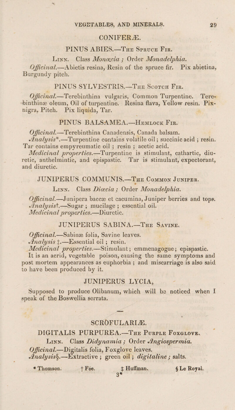 CONIFERS. PINUS ABIES.—The Spruce Fir. Linn. Class Monoeffia ; Order Monadelphia. Officinal.—Abietis resina, Resin of the spruce fir. Pix abietina, Burgundy pitch. PINUS SYLVESTRIS.—The Scotch Fir. Officinal.—Terebinthina vulgaris, Common Turpentine. Tere- binthinae oleum, Oil of turpentine. Resina flava, Yellow resin. Pix- nigra, Pitch. Pix liquida, Tar. PINUS BALSAMEA.—Hemlock Fir. Officinal.—Terebinthina Canadensis, Canada balsam. Analysis*.—Turpentine contains volatile oil; succinic acid ; resin. Tar contains empyreumatic oil ; resin ; acetic acid. Medicinal properties.—Turpentine is stimulant, cathartic, diu¬ retic, anthelmintic, and epispastic. Tar is stimulant, expectorant, and diuretic. JUNIPERUS COMMUNIS.—The Common Juniper. * Linn. Class Dioecia ; Order Monadelphia. Officinal.—Junipera baccae et cacumina, Juniper berries and tops. Analysist.—Sugar ; mucilage ; essential oil. Medici nal properties.—I) i u r e ti c. JUNIPERUS SABINA.—The Savine, Officinal.—Sabinae folia, Savine leaves. Analysis L—Essential oil ; resin. Medicinal properties.—Stimulant; emmenagogue; epispastic. It is an acrid, vegetable poison, causing the same symptoms and post mortem appearances as euphorbia ; and miscarriage is also said to have been produced by it. JUNIPERUS LYCIA, Supposed to produce Olibanum, which will be noticed when I speak of theBoswellia serrata. SCROFULAREE. DIGITALIS PURPUREA.—The Purple Foxglove. Linn. Class Didynamia ; Order Angiospermia. Officinal.—Digitalis folia, Foxglove leaves. Analysis§.—Extractive ; green oil ; digit aline ; salts. 3*