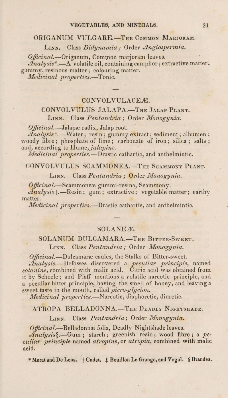 ORIGANUM VULGARE.—The Common Marjoram. Linn. Class Didynamia ; Order Angiospermia. Officinal.—Origanum, Compion marjoram leaves. Analysis*.—A volatile oil, containing camphor ; extractive matter; gummy, resinous matter; colouring matter. Medicinal jiroperties.—Tonic. CONV OLVUL ACEiE. CONVOLVULUS JALAPA.—The Jalap Plant. Linn. Class Pentandria ; Order Monogynia. Officinal.—Jalapse radix, Jalap root. Analysist.—Water; resin; gummy extract; sediment; albumen ; woody fibre; phosphate of lime; carbonate of iron; silica; salts ; and, according to VLumefficilapine. Medicinal properties.—-Drastic cathartic, and anthelmintic. CONVOLVULUS SCAMMONEA.—The Scammony Plant. Linn. Class Pentandria ; Order Monogynia. Officinal.—Scammonese gummi-resina, Scammony. Analysis%.—Resin; gum; extractive; vegetable matter; earthy matter. Medicinal properties.—Drastic cathartic, and anthelmintic. SOLANEiE. SOLANUM DULCAMARA.—The Bitter-Sweet. Linn. Class Pentandria; Order Monogynia. Officinal.—Dulcamaras caules, the Stalks of Bitter-sweet. Analysis.—Defosses discovered a peculiar principle, named solanine, combined with malic acid. Citric acid was obtained from it by Scheele; and Pfaff mentions a volatile narcotic principle, and a peculiar bitter principle, having the smell of honey, and leaving a sweet taste in the mouth, called piero-glycion. Medicinal properties.—Narcotic, diaphoretic, diuretic. ATROPA BELLADONNA.—The Deadly Nightshade. Linn. Class Pentandria; Order Monogynia. Officinal.—Belladonnae folia, Deadly Nightshade leaves. Analysis§.—Gum; starch; greenish resin; wood fibre; a pe¬ culiar principle named atropine, or atropia, combined with malic acid. * Merat and De Lens, f Cadet. £ Bouillon Le Grange, and Vogul. § Brandes.
