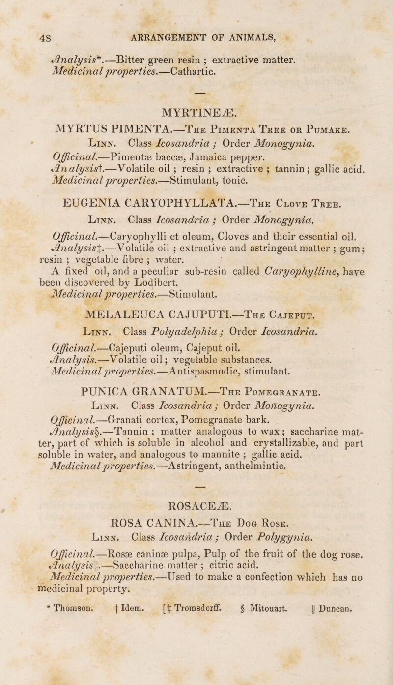 Analysis*.—Bitter green resin ; extractive matter. Medicinal properties,—Cathartic, MYRTINEiE. MYRTUS PIMENTA.—The Pimenta Tree or Pumake. Linn. Class Icosandria ; Order Monogynia. Officinal.—Pimentse baccae, Jamaica pepper. Analysis't.—Volatile oil ; resin ; extractive ; tannin; gallic acid. Medicinal properties.—Stimulant, tonic. EUGENIA CARYOPHYLLATA.—The Clove Tree. Linn. Class Icosandria ; Order Monogynia. Officinal.—Caryophylli et oleum, Cloves and their essential oil. AnalysisJ.—Volatile oil ; extractive and astringent matter ; gum; resin ; vegetable fibre ; water. A fixed oil, and a peculiar sub-resin called Caryophylline, have been discovered by Lodibert. Medicin a l properties.—Stimulant. MELALEUCA CAJUPUTI.—The Cajeput. Linn. Class Polyadelphia ; Order Icosandria. Officinal.—Cajeputi oleum, Cajeput oil. Analysis.—Volatile oil; vegetable substances. Medicinal properties.—Antispasmodic, stimulant. PUNICA GRAN ATOM.—The Pomegranate. Linn. Class Icosandria ; Order Monogynia. Officinal.—Granati cortex, Pomegranate bark. Analysis§.—-Tannin; matter analogous to wax ; saccharine mat¬ ter, part of which is soluble in alcohol and crystallizable, and part soluble in water, and analogous to mannite ; gallic acid. Medicinal properties.—Astringent, anthelmintic. ROSACEiE. ROSA CAN IN A.—The Dog Rose. Linn. Class Icosandria ; Order Polygynia. Officinal.—Rosae caninse pulpa, Pulp of the fruit of the dog rose. Analysis^.—Saccharine matter ; citric acid. Medicinal properties.—Used to make a confection which has no medicinal property. * Thomson. f Idem. [b TromsdorfF. § Mitouart. || Duncan.