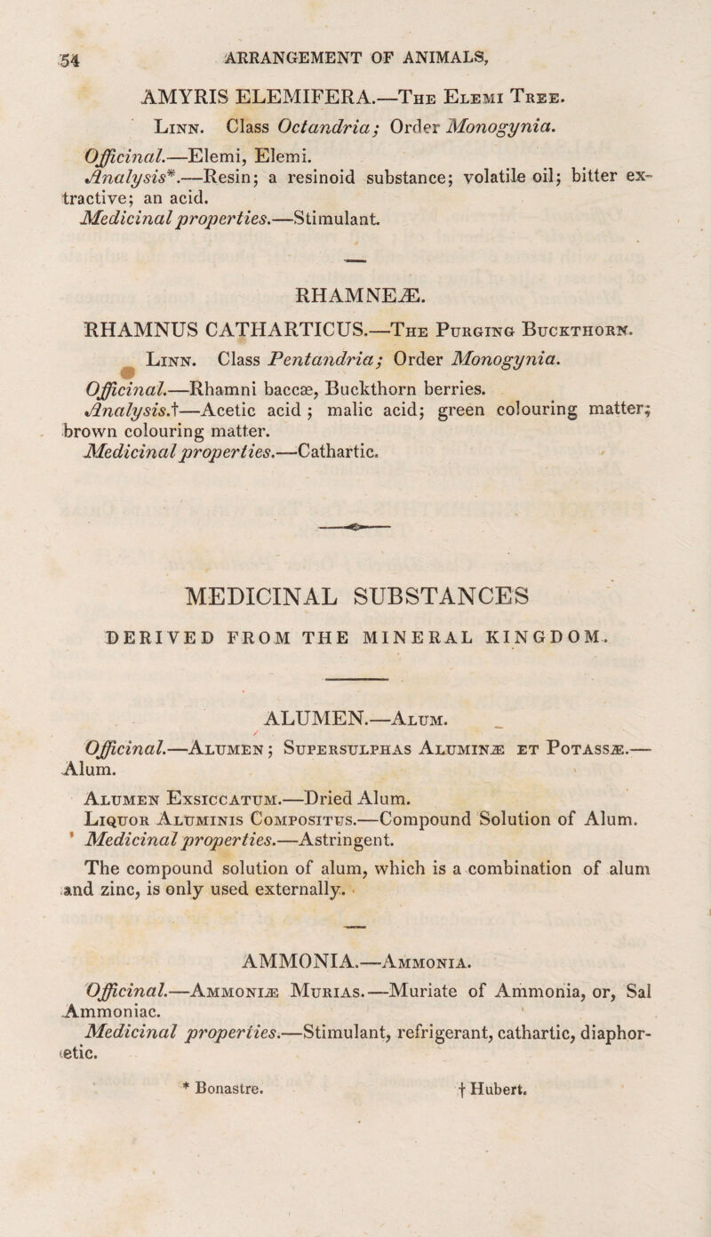 AMYRIS ELEMIFERA.—The Elemi Tree. Linn. Class Octondria; Order Monogynia. Officinal.—Elemi, Elemi. Analysis*.—Resin; a resinoid substance; volatile oil; bitter ex¬ tractive; an acid. Medicinal properties.—-Stimulant RHAMNEiE. RHAMNUS CATHARTICUS.—The Purging Buckthorn. Linn. Class Pentandria; Order Monogynia. Officinal.—Rhamni baccae, Buckthorn berries. Analysis.t—Acetic acid ; malic acid; green colouring matter; brown colouring matter. Medicinal properties ~-Cathartic. MEDICINAL SUBSTANCES DERIVED FROM THE MINERAL KINGDOM, ALUMEN.—Alum. Officinal.—Alumen ; Supersulphas Alumina et Potass.®.—- Alum. Alumen Exsiccatum.—Dried Alum. Liquor Aluminis Composites.—Compound Solution of Alum. Medicinal properties.—Astringent. The compound solution of alum, which is a combination of alum and zinc, is only used externally. AMMONIA.—-Ammonia. Officinal.—Ammonia Murias.-—Muriate of Ammonia, or, Sal Ammoniac. Medicinal properties.—Stimulant, refrigerant, cathartic, diaphor¬ etic. * Bonastre. f Hubert.
