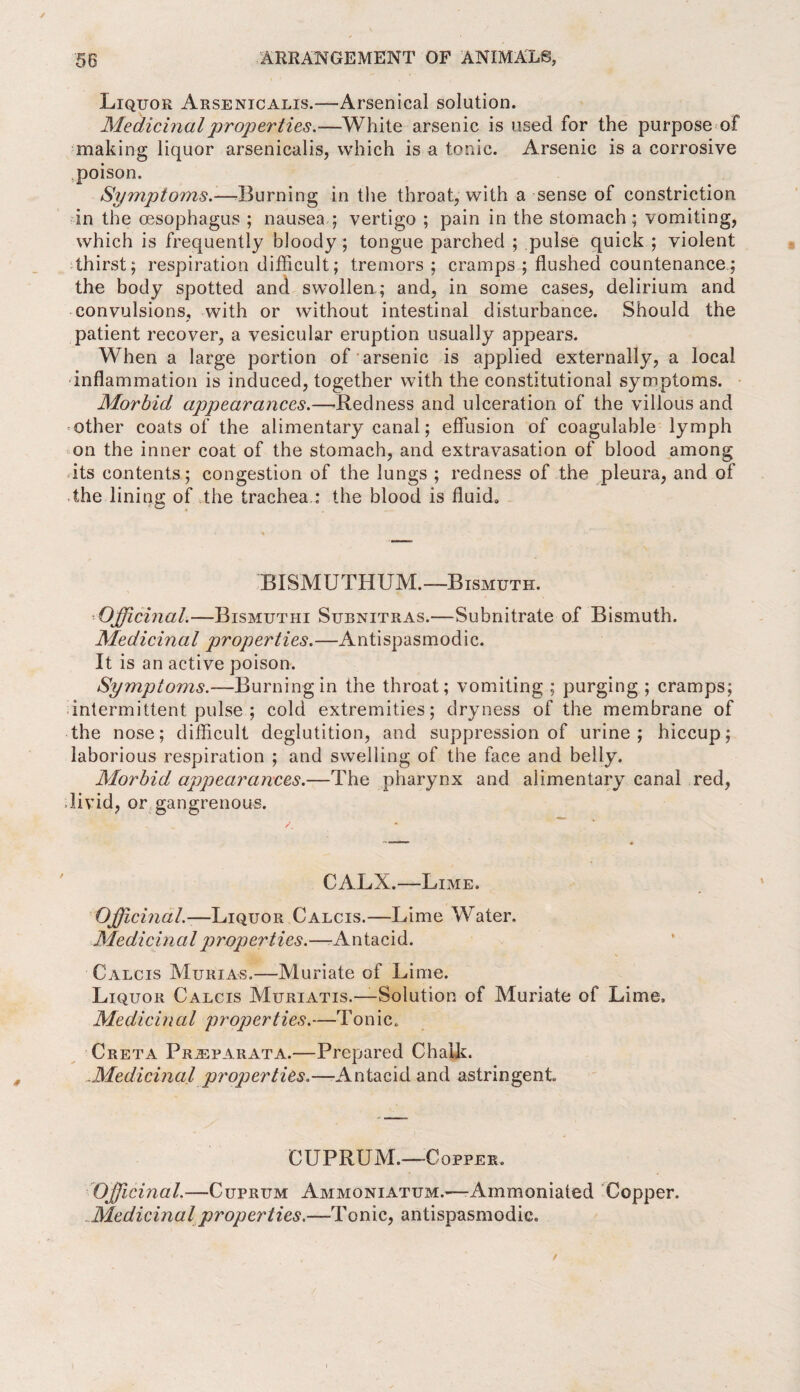 Liquor Arsenicalis.—-Arsenical solution. Medicinal properties.—White arsenic is used for the purpose of making liquor arsenicalis, which is a tonic. Arsenic is a corrosive .poison. Symptoms.—Burning in the throat, with a sense of constriction in the oesophagus ; nausea.; vertigo ; pain in the stomach; vomiting, which is frequently bloody; tongue parched ; pulse quick ; violent thirst; respiration difficult; tremors; cramps; flushed countenance; the body spotted and swollen; and, in some cases, delirium and convulsions, with or without intestinal disturbance. Should the patient recover, a vesicular eruption usually appears. When a large portion of arsenic is applied externally, a local inflammation is induced, together with the constitutional symptoms. Morbid appearances.—Redness and ulceration of the villous and other coats of the alimentary canal; effusion of coagulable lymph on the inner coat of the stomach, and extravasation of blood among its contents; congestion of the lungs ; redness of the pleura, and of the lining of the trachea : the blood is fluid. BISMUTHUM.—-Bismuth. •Officinal.—Bismutiii Subnitras.—Subnitrate of Bismuth. Medicinal properties.—Antispasmodic. It is an active poison. Symptoms.— Burning in the throat; vomiting ; purging ; cramps; intermittent pulse ; cold extremities; dryness of the membrane of the nose; difficult deglutition, and suppression of urine; hiccup; laborious respiration ; and swelling of the face and belly. Morbid appearances.—The pharynx and alimentary canal red, livid, or gangrenous. CALX.—Lime. Officinal.—Liquor Calcis.—Lime Water. Me die in a l properties.—Antacid. Calcis Murias,—Muriate of Lime. Liquor Calcis Muriatis.—Solution of Muriate of Lime, Medicinal properties.—Tonic. Creta Prjbparata.—Prepared Chalk. .Medicinal properties.—Antacid and astringent. CUPRUM.—Copper. 'Officinal.—Cuprum Ammoniatum.-—-Ammoniated Copper. Medicinal properties.—Tonic, antispasmodic.