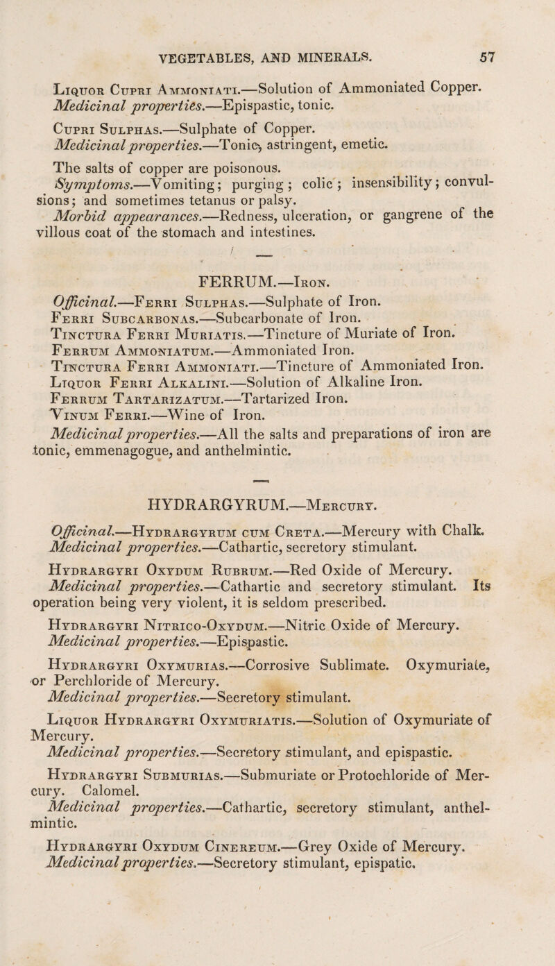 Liquor Cupri Ammoniati.—Solution of Ammoniated Copper. Medicinal properties.—Epispastic, tonic. Cupri Sulphas.—Sulphate of Copper. Medicinal properties.—Tonio, astringent, emetic. The salts of copper are poisonous. Symptoms.—Vomiting; purging; colic; insensibility; convul¬ sions; and sometimes tetanus or palsy. Morbid appearances.—Redness, ulceration, or gangrene of the villous coat of the stomach and intestines. FERRUM.—Iron. Officinal.—Ferri Sulphas.—Sulphate of Iron. Ferri Subcarbonas.—Subcarbonate of Iron. Tinctura Ferri Muriatis.—Tincture of Muriate of Iron. Ferrum Ammoniatum.—Ammoniated Iron. Tinctura Ferri Ammoniati.—Tincture of Ammoniated Iron. Ltquor Ferri Alkalini.—Solution of Alkaline Iron. Ferrum Tartarizatum.—Tartarized Iron. Vinum Ferri.—Wine of Iron. Medicinal properties.—All the salts and preparations of iron are tonic, emmenagogue, and anthelmintic. HYDRARGYRUM.—Mercury. Officinal.—Hydrargyrum cum Greta.—Mercury with Chalk. Medicinal properties.—Cathartic, secretory stimulant. Hydrargyri Oxydum Rubrum.—Red Oxide of Mercury. Medicinal properties.—Cathartic and secretory stimulant. Its operation being very violent, it is seldom prescribed. Hydrargyri Nitrico-Oxydum.—Nitric Oxide of Mercury. Medicinal properties.—Epispastic. Hydrargyri Oxymurias.—Corrosive Sublimate. Oxymuriaie, or Perchloride of Mercury. Medicinal properties.—Secretory stimulant. Liquor Hydrargyri Oxymuriatis.—Solution of Oxymuriate of Mercury. Medicinal properties.—Secretory stimulant, and epispastic. Hydrargyri Submurias.—-Submuriate or Protochloride of Mer¬ cury. Calomel. Medicinal properties.—Cathartic, secretory stimulant, anthel¬ mintic. Hydrargyri Oxydum Cinereum.-—Grey Oxide of Mercury. Medicinalproperties.Secretory stimulant, epispatic.