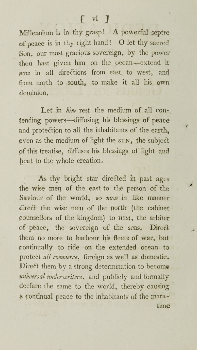 Millennium is in thy grasp! A powerful septre of peace is in thy right hand! O let thy sacred Son, our most gracious sovereign, by the power thou hast given him on the ocean—extend it po-w in all directions from east to west, and from north to south, to make it all his own dominion. Let in him rest the medium of all con¬ tending powers—diffusing his blessings of peace and protection to all the inhabitants of the earth, even as the medium of light the sun, the subject of this treatise, diffuses his blessings of light and fieat to the whole creation. As thy bright star directed in past ages the wise men of the east to the person of the Saviour of the world, so now in like manner direCt the wise men of the north (the cabinet counsellors of the kingdom) to him, the arbiter of peace, the sovereign of the seas. DireCt them no more to harbour his fleets of war, but continually to ride on the extended ocean to proteCt all commerce, foreign as well as domestic. DireCt them by a strong determination to become universal underwriters, and publicly and formally declare the same to the world, thereby causing ri continual peace to the inhabitants of the mara- time