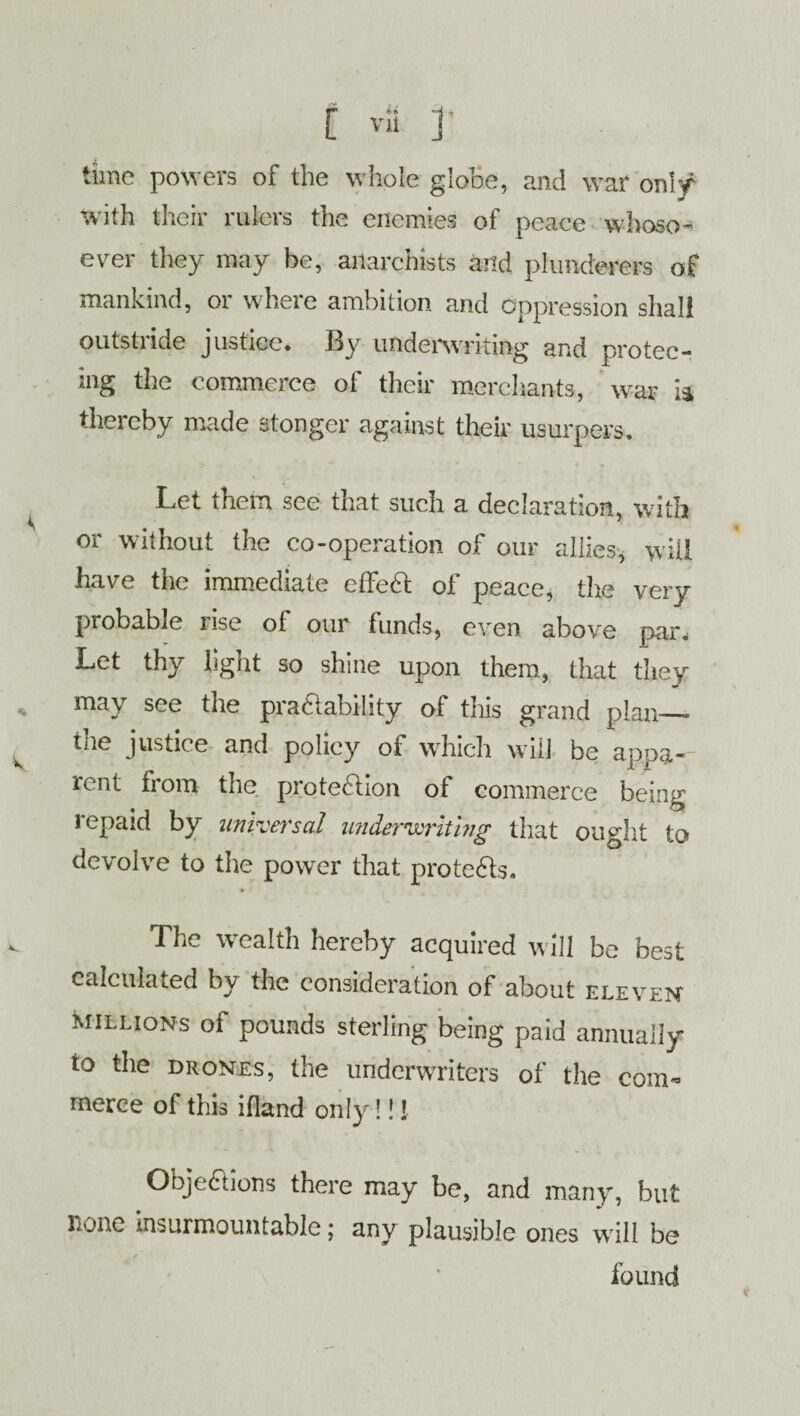 time powers of the whole globe, and war only with their rulers the enemies of peace whoso¬ ever they may be, anarchists and plunderers of mankind, or where ambition and oppression shall outstride justice. By underwriting and protec- ing the commerce of their merchants, war ia thereby made stonger against their usurpers. Let them see that such a declaration, with or without the co-operation of our allies, will have the immediate effeft of peace, the very probable nse of our funds, even above pnr. Let thy light so shine upon them, that they may see the pra&ability of this grand plan— the justice and policy of which will be appa¬ rent from the protection of commerce being repaid by universal underwriting that ought to devolve to the power that protects. The wealth hereby acquired will be best calculated by the consideration of about eleven millions of pounds sterling being paid annually to the drones, the underwriters of the com* rnerce of this ifland only!!! Objections there may be, and many, but none insurmountable; any plausible ones will be found