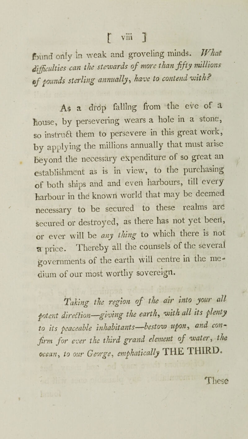 ftuncl only in weak and groveling minds. What difficulties can the stewards of more than fifty millions if founds sterling annually, have to contend with? As a drdp falling from the eve of a house, by persevering wears a hole in a stone, so instruct them to persevere in this great work, by applying the millions annually that must aiise beyond the necessary expenditure of so great an establishment as is in view, to the purchasing of both ships and and even harbours, till every harbour in the known world that may be deemed necessary to be secured to these realms are secured or destroyed, as there has not yet been, or ever will be any thing to which thcie is not vl price. Thereby all the counsels of the several governments of the earth will centie in the me** dium of our most worthy sovereign. Taking the region of the air into your all potent direction—giving the earth, with all its plenty to its peaceable inhabitants—bestow upon, and con¬ firm for ever the third grand element of watet, the ocean, to our George, emphatically THE THIRD. / These