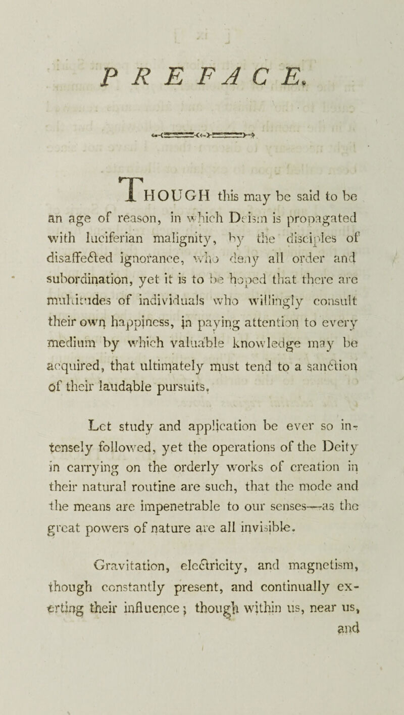 PREFACE. Though this may be said to be an age of reason, in which Deism is propagated with lueiferian malignity, by the disciples of disaffected ignorance, who deny all order and subordination, yet it is to be hoped that there are multitudes of individuals who willingly consult their own happiness, jn paying attention to every medium by which valuable knowledge may be acquired, that ultimately must tend to a sanction of their laudable pursuits. Let study and application be ever so in¬ tensely followed, yet the operations of the Deity in carrying on the orderly works of creation in their natural routine are such, that the mode and the means are impenetrable to our senses—-as the great powers of nature are all invisible. Gravitation, electricity, and magnetism, though constantly present, and continually ex¬ erting their influence; though within us, near us, and