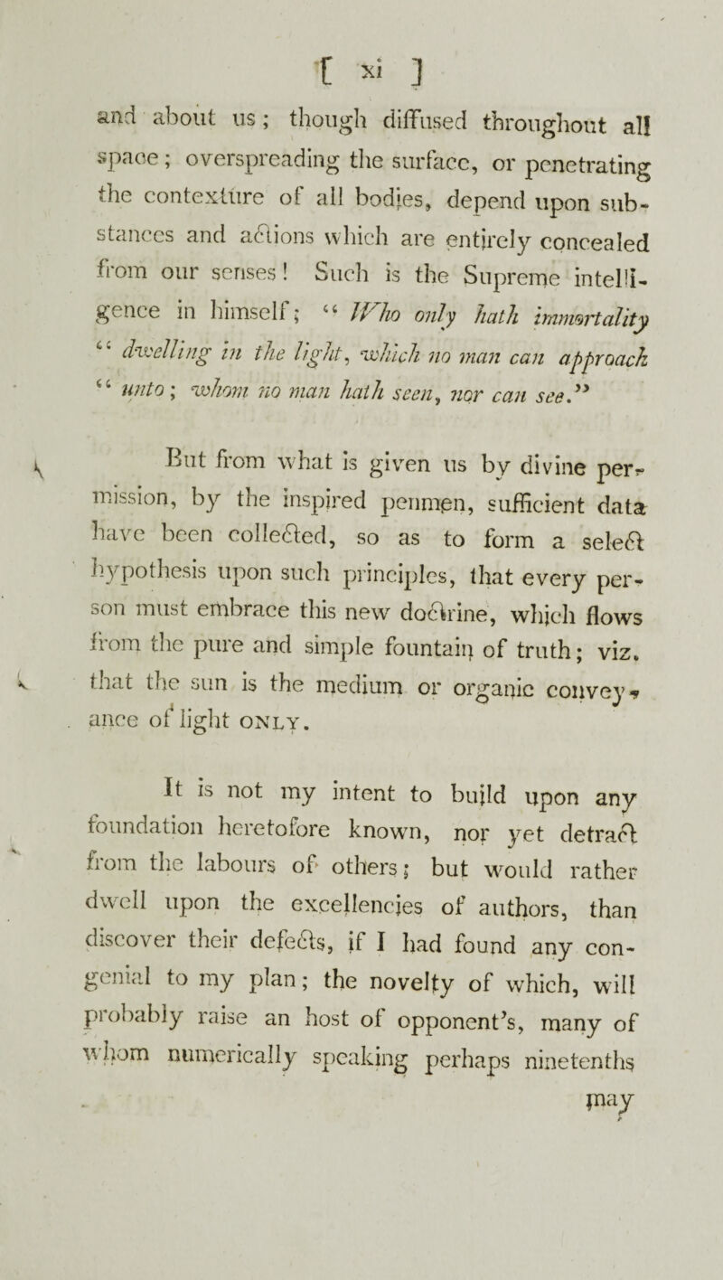 and about us; though diffused throughout al! space; overspreading the surface, or penetrating the contexture ol ai! bodies, depend upon sub¬ stances and actions which are entirely concealed from our senses! Such is the Supreme intelli¬ gence in himself ; if ho only hath hnmoT~tality dwelling hi the light, which no man can approach “ unto; whom no man hath seen, nor can see.” \ But from what is given us by divine per?- mission, by the inspired penmen, sufficient data have been collected, so as to form a select hypothesis upon such principles, that every per¬ son must embrace this new do&rine, which flows from the pure and simple fountain of truth; viz. that the sun is the medium or organic convey* . ance of light only. It is not my intent to build upon any foundation heretofore knowm, nor yet detract from the labours of others; but would rather dwell upon the excellencies of authors, than discover their defeas, if I had found any con¬ genial to my plan; the novelty of which, will probably raise an host of opponent’s, many of whom numerically speaking perhaps ninetenths jnay r
