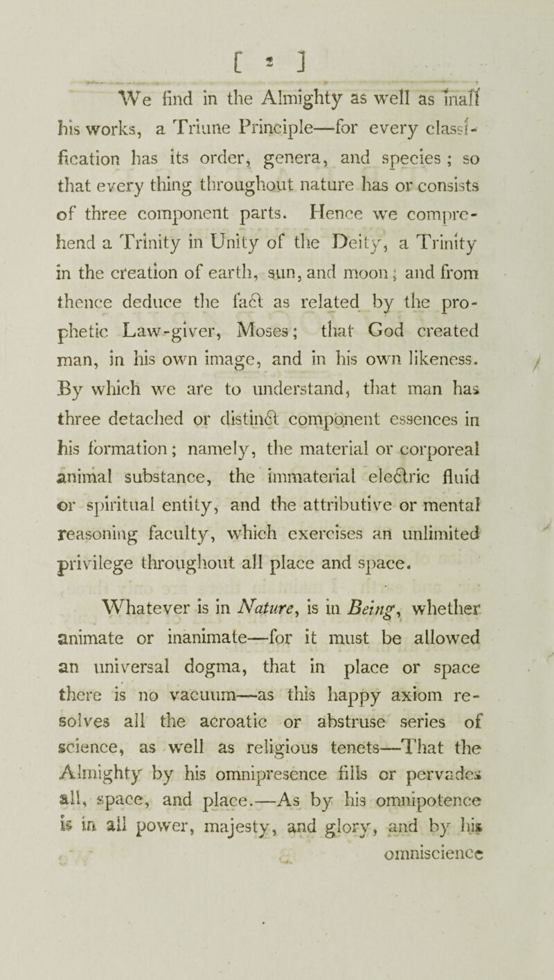 his works, a Triune Principle—for every classi¬ fication has its order, genera, and species ; so that every thing throughout nature has or consists of three component parts. Hence we compre¬ hend a Trinity in Unity of the Deity* a Trinity in the creation of earth, sun, and moon ; and from thence deduce the fa6t as related by the pro¬ phetic Law-giver, Moses; that God created man, in his own image, and in his own likeness. By which we are to understand, that man has three detached or distinct component essences in his formation; namely, the material or corporeal animal substance, the immaterial electric fluid or spiritual entity, and the attributive or mental reasoning faculty, which exercises an unlimited privilege throughout all place and space. Whatever is in Nature, is in Being, whether animate or inanimate—for it must be allowed an universal dogma, that in place or space there is no vacuum—as this happy axiom re¬ solves all the acroatic or abstruse series of science, as w'ell as religious tenets—That the Almighty by his omnipresence fills or pervades all, space, and place.—As by his omnipotence k in all powder, majesty, and gloryr, and by his omniscience