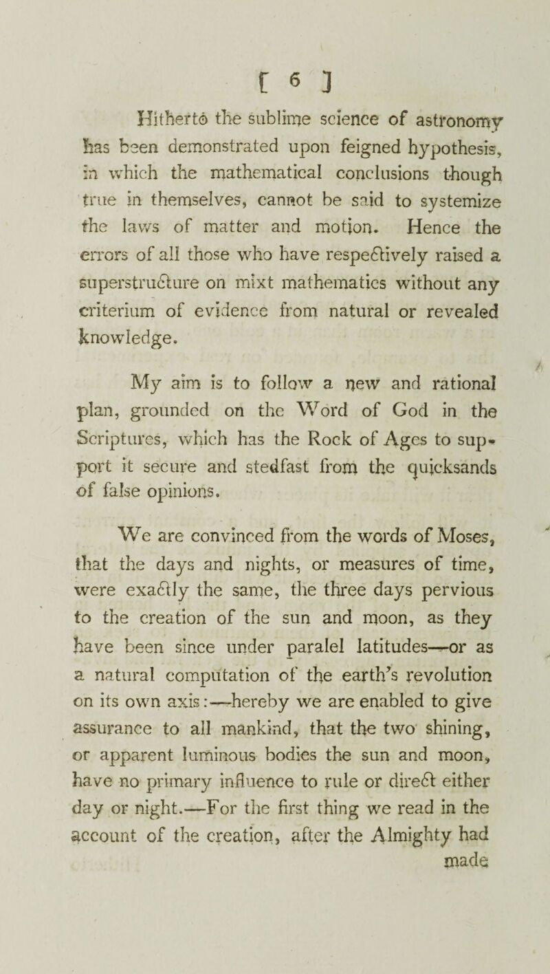 Hitherto the sublime science of astronomy has been demonstrated upon feigned hypothesis, in which the mathematical conclusions though true in themselves, cannot be said to systemize the laws of matter and motion. Hence the errors of all those who have respectively raised a superstructure on mixt mathematics without any criterium of evidence from natural or revealed knowledge. My aim is to follow a new and rational plan, grounded on the Word of God in the Scriptures, which has the Rock of Ages to sup* port it secure and stedfast from the quicksands of false opinions. We are convinced horn the words of Moses, that the days and nights, or measures of time, were exaCtly the same, the three days pervious to the creation of the sun and moon, as they have been since under paralel iatitudes^-or as a natural computation of the earth’s revolution on its own axis:—hereby we are enabled to give assurance to all mankind, that the two shining, or apparent luminous bodies the sun and moon, have no primary influence to rule or direCd either day or night.—For the first thing we read in the account of the creation, after the Almighty had made