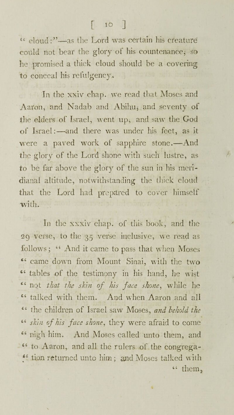 u cloud:”—as the Lord was certain his creature could not bear the glory of his countenance; so he promised a thick cloud should be a covering to conceal his refulgency.* In the xxiv chap, we read that Moses and Aaron, and Nadab and Abihu$ and seventy of die elders of Israel, went up, and saw the God of Israel:—and there was under his feet, as it were a paved work of sapphire stone.—And the glory of the Lord shone with such lustre, as to be far above the glory of the sun in his meri- dianal altitude, notwithstanding the thick cloud that the Lord had prepared to cover himself with. In the xxxiv chap, of this book, and the 29 verse, to the 35 verse inclusive, we read as follows; “ And it came to pass that when Moses “ came down from Mount Sinai, with the two 4C tables of the testimony in his hand, he wist not that the skm of his face shone, while he £t talked with them. And when Aaron and all the children of Israel saw Moses, and behold the fc£ skin of his face shone, they were afraid to come “ nigh him. And Moses called unto them, and to Aaron, and all the rulers of the congrega- f tion returned unto him; and Moses talked with 4 4 them ,