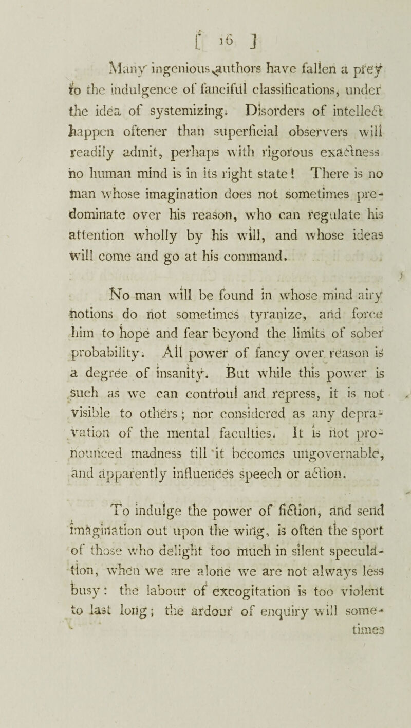 t ’6 J Many ingenious ^authors have fallen a prey to the indulgence of fanciful classifications, under the idea of systemizing. Disorders of intellect happen oftener than superficial observers will readily admit, perhaps with rigorous cxaAness ho human mind is in its right state! There is no Jnan w hose imagination does not sometimes pre¬ dominate over his reason, who can regulate his attention wholly by his will, and whose ideas will come and go at his command. No man will be found in whose mind airy notions do not sometimes tyranize, arid force him to hope and fear beyond the limits of sober probability. All powrer of fancy over reason is a degree of insanity. But while this powrcr is such as we can contfoul and repress, it is not visible to others ; nor considered as any depra¬ vation of the mental faculties. It is riot pro¬ nounced madness till 'it becomes ungovernable, and apparently influences speech or action. To indulge the power of fi&ion, and send imagination out upon the wing, is often the sport of those who delight too much in silent specula¬ tion, when we are alone wre are not always less busy: the labour of excogitation is too violent to last long- the ardour of enquiry will some* *■ * times