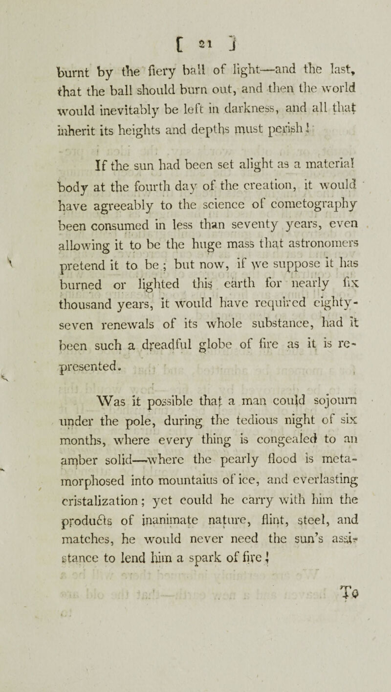burnt by the fiery bail of light—and the last, that the ball should burn out, and then the world would inevitably be left in darkness, and all that inherit its heights and depths must perish! If the sun had been set alight as a material body at the fourth day of the creation, it would have agreeably to the science ol cometography been consumed in less than seventy years, even allowing it to be the huge mass that astronomers pretend it to be ; but now, if \ve suppose it has burned or lighted this earth for nearly fix thousand years, it would have required eighty- seven renewals of its whole substance, had it been such a dreadful globe of fire as it is re¬ presented. Was it possible that a man could sojourn under the pole, during the tedious night of six months, where every thing is congealed to an amber solid—where the pearly Hood is meta¬ morphosed into mountains of ice, and everlasting cristalization; yet could he carry with him the products of inanimate nature, Hint, steel, and matches, he would never need the sun’s assi^ stance to lend him a spark of five {