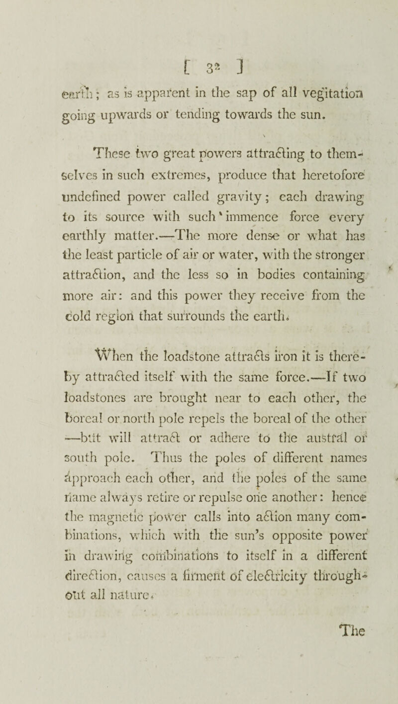 earth; as is apparent in die sap of all vegitatiora going upwards or tending towards the sun. These two great powers attracting to them¬ selves in such extremes, produce that heretofore undefined power called gravity; each drawing to its source with such' immence force every earthly matter.—The more dense or what has the least particle of air or water, with the stronger attraction, and the less so in bodies containing more air: and this power they receive from the cold region that surrounds the earth* When the loadstone attracts iron it is there¬ by attracted itself with the same force.—If two loadstones are brought near to each other, the boreal or north pole repels the boreal of the other -—blit will attraCt: or adhere to tile austral or south pole. Thus the poles of different names approach each other, and the poles of the same riame always retire or repulse one another: hence the magnetic power calls into aCtion many com¬ binations, which with the sun’s opposite power in drawing combinations to itself in a different direction, causes a firment of eleCtricity through¬ out all nature*