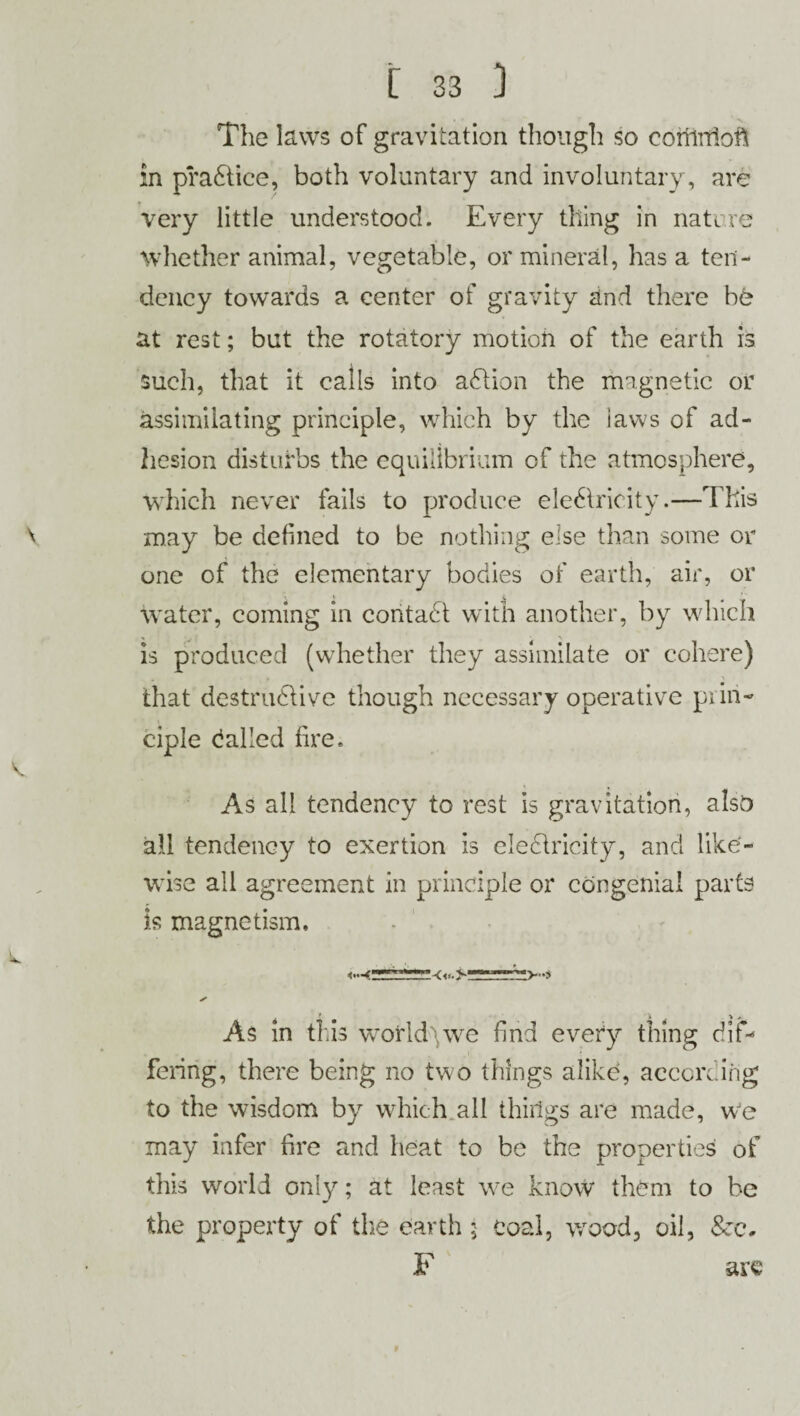 The laws of gravitation though so coriiifioft in practice, both voluntary and involuntary, are very little understood. Every thing in nature whether animal, vegetable, or mineral, has a ten¬ dency towards a center of gravity and there be at rest; but the rotatory motion of the earth is such, that it calls into action the magnetic or assimilating principle, which by the iaws of ad¬ hesion disturbs the equilibrium of the atmosphere, which never fails to produce eledlricity.—This may be defined to be nothing else than some or one of the elementary bodies of earth, air, or water, coming in contadi with another, by which is produced (whether they assimilate or cohere) that destrudlive though necessary operative prin¬ ciple dalled fire. As all tendency to rest is gravitation, also all tendency to exertion is eledlricity, and like¬ wise all agreement in principle or congenial parts is magnetism. As in this worlds we find every thing dif¬ fering, there being no two things alike, according to the wisdom by which all things are made, we may infer fire and heat to be the properties of this world only; at least we know them to be the property of the earth $ Coal, wood, oil, F arc 9