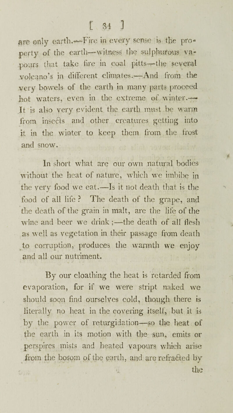 are only earth.—Fire in every sense is the pro-9 perty of the earth—-witness the sulphurous va¬ pours that take fire in coal pltts—the several volcano’s in different climates.—And from the very bowels of the earth in many parts proceed hot waters, even in the extreme of winter.— It. is also very evident the earth must be warm from inserts and other creatures getting into •r' it in the winter to keep them from the frost and snow. In short what are our own natural bodies without the heat of nature, which we imbibe in the very food we eat.—-Is it not death that is the food of all life ? The death of the grape, and the death of the grain in malt, arc the life of the wine and beer we drink;—the death of all flesh as well as vegetation in their passage from death to corruption, produces the warmth vve enjoy and all our nutriment. By our cloathing the heat is retarded from evaporation, for if we were stript naked we should soon find ourselves cold, though there is literally no heat in the covering itself, but it is by the power of returgidation—so the heat of the earth in its motion with the sun, emits or perspires mists and heated vapours which arise from the bosom of the earth, and are refracted by