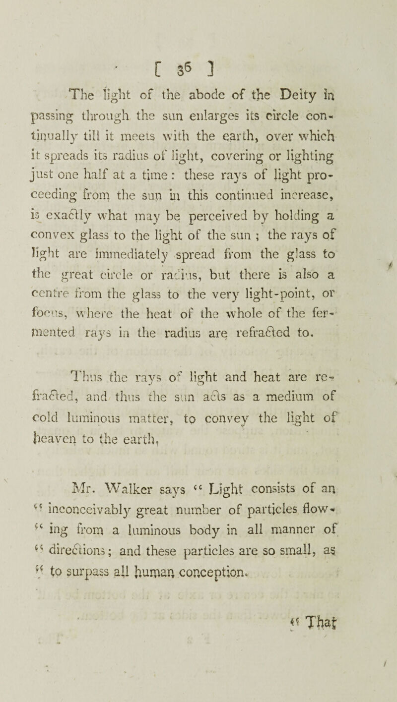The light of the abode of the Deity in passing through the sun enlarges its circle con¬ tinually till it meets with the earth, over which it spreads its radius of light, covering or lighting just one half at a time : these rays of light pro¬ ceeding from the sun in this continued increase, is exactly what may be perceived by holding a convex glass to the light of the sun ; the rays of light are immediately spread from the glass to the great circle or radius, but there is also a centre from the glass to the very light-point, or focus, where the heat of the whole of the fer¬ mented rays in the radius arp refradled to. Thus the rays o' light and heat are re¬ fracted, and thus the sun acts as a medium of cold luminous matter, to convey the light of heaven to the earth, Mr. Walker says “ Light consists of an inconceivably great number of particles flow- ^ ing from a luminous body in all manner of directions; and these particles are so small, as ■c to surpass ail human conception. ** Thaf
