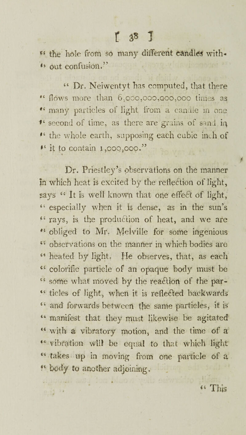t 3» 1 te the hole from so many different e&ndles with- ** out confusion.5' 44 Dr. Neiwentyt has computed, that there 44 flows more than 6,000,000,000,000 times as #< many particles of light from a candle in one *4 second of time, as there are grains of sand m 14 the whole earth, supposing each cubic inch of *4 it to contain 1,000,000.” % - - Dr. Priestley’s observations on the manner in which heat is excited by the reflection of light, says 44 It is well known that one effed of light, 44 especially when it is dense, as in the sun’s 44 rays, is the production of heat, and we are *4 obliged to Mr. Melville for some ingenious 64 observations on the manner in which bodies are 44 heated by light. He observes, that, as each 44 colorific particle of an opaque body must be 44 some what moved by the reaction of the par- 44 tides of light, when it is reflected backwards 44 and forwards between the same particles, it is 44 manifest that they must likewise be agitated 44 with a vibratory motion, and the time of a *c vibration will be equal to that which light 44 takes up in moving from one particle of a P bc)dy to another adjoining. 46 This