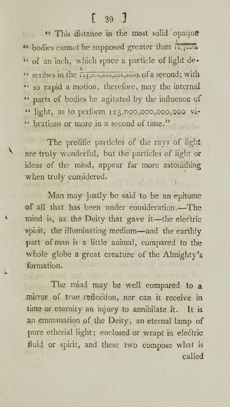 “ This distance in the most solid opaque i ** bodies cannot be supposed greater than 44 of an inch, which space a particle of light de* i 44 scribes in the 125,000,000,000,000111 of a second; with 44 so rapid a motion, therefore, may the internal 44 parts of bodies be agitated by the influence of 44 light, as to perform 125,000,000,000,000 vi- 44 brations or more in a second of time.” The prolific particles of the rays of light are truly wonderful, but the particles of light or ideas of the mind, appear far more astonishing # when truly considered, Man may justly be said to be an epitome of all that has been under consideration.—The mind is, as the Deity that gave it—the electric spirit, the illuminating medium—and the earthly part of man is a little animal, compared to the whole globe a great creature of the Almighty’s formation. / The mind may be well compared to a mirror of true reflection, nor can it receive in time or eternity an injury to annihilate it. It is an emmanation of the Deity, an eternal lamp of pure etherial light; enclosed or wrapt in eledtric fluid or spirit, and these two compose what is called