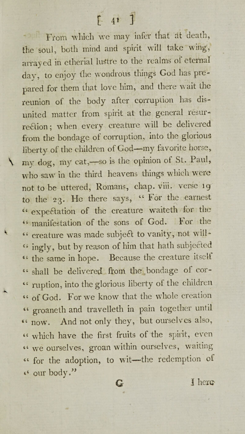 From which we may infer that at death, the soul, both mind and spirit will take wing, arrayed in etherial lustre to the icalms ot cteinal day, to enjoy the wondrous things God has pre¬ pared for them that love him, and there wait the reunion of the body after corruption has dis¬ united matter from spirit at the general resur¬ rection ; when every creature will be delivered from the bondage of corruption, into the glorious liberty of the children of God—my favorite horse, mv dog, my cat,—so is the opinion ot St. I aul, who save in the third heavens things which were not to be uttered, Romans, chap. viii. verse 19 to the 23. He there says, 44 For the earnest 44 expectation of the creature waiteth for the 44 manifestation of the sons of God. For the 44 creature was made subjeCt to vanity, not will* 44 ingly, but by reason of him that hath subjected 44 the same in hope. Because the creature itselt 44 shall be delivered from the bondage of cor- 44 ruption, into the glorious liberty of the children 44 of God. For we know that the whole creation 44 groaneth and travelleth in pain together until 44 now'. And not only they, but ourselves also, 44 which have the first fruits of the spirit, even 44 we ourselves, groan within ourselves, waiting 44 for the adoption, to wit—the redemption of *4 our body,” G I here-