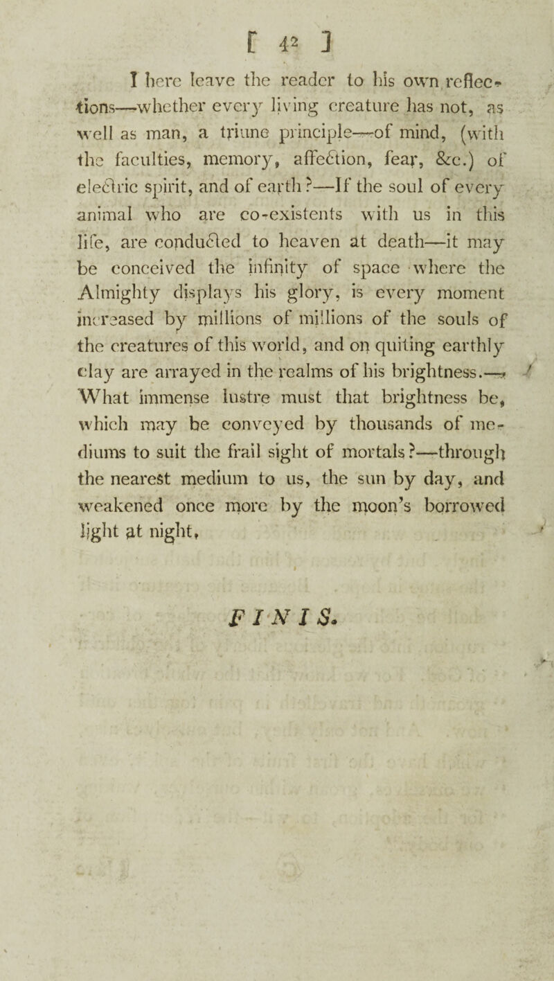 I here leave the reader to his own re flee-!* tions—whether every living creature has not, as well as man, a triune principle—of mind, (with the faculties, memory, affection, fear, &c.) of eledlric spirit, and of earth ?—If the soul of every animal who are co-existents with us in this life, are conducted to heaven at death—it may be conceived the infinity of space where the Almighty displays his glory, is every moment increased by millions of millions of the souls of the creatures of this world, and on quiting earthly clay are arrayed in the realms of his brightness.—* What immense lustre must that brightness be, which may be conveyed by thousands of me¬ diums to suit the frail sight of mortals ?—through the nearest medium to us, the sun by day, and weakened once more by the moon’s borrowed light at night, FINIS.