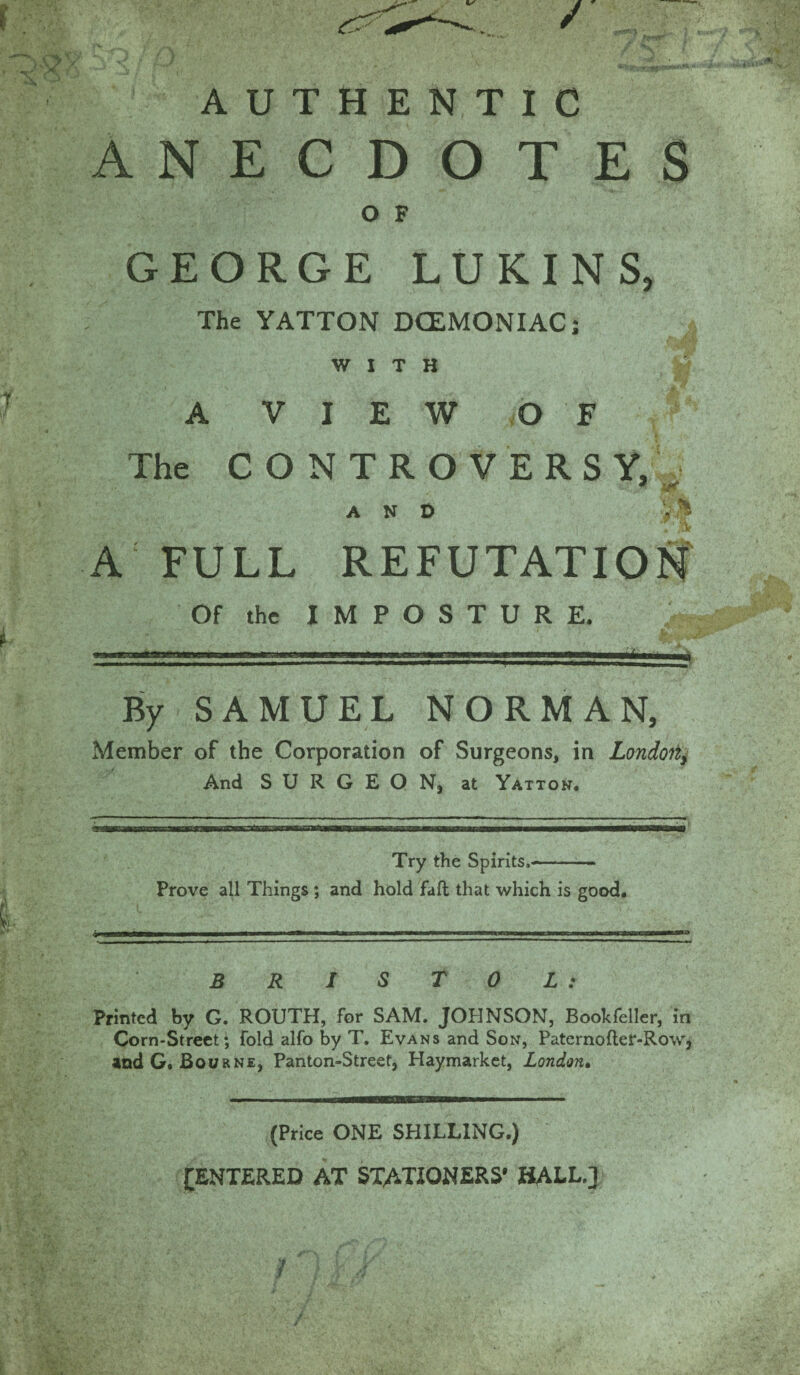 AUTHENTIC ANECDOTES O F GEORGE LUKINS, The YATTON DCEMONIAC; WITH A VIEW OF The CONTROVERSY, , anO V ^ A FULL REFUTATION Of the IMPOSTURE. By SAMUEL NORMAN, Member of the Corporation of Surgeons, in London, And SURGEON, at Yatton. Try the Spirits,- Prove all Things ; and hold fall that which is good. BRISTOL : Printed by G. ROUTH, for SAM. JOHNSON, Bookfeller, in Corn-Street; fold alfo by T. Evans and Son, Paternofter-Rowj and G. Bourne, Panton-Street, Haymarket, London• (Price ONE SHILLING.) ^ENTERED AT STATIONERS* HALL.}