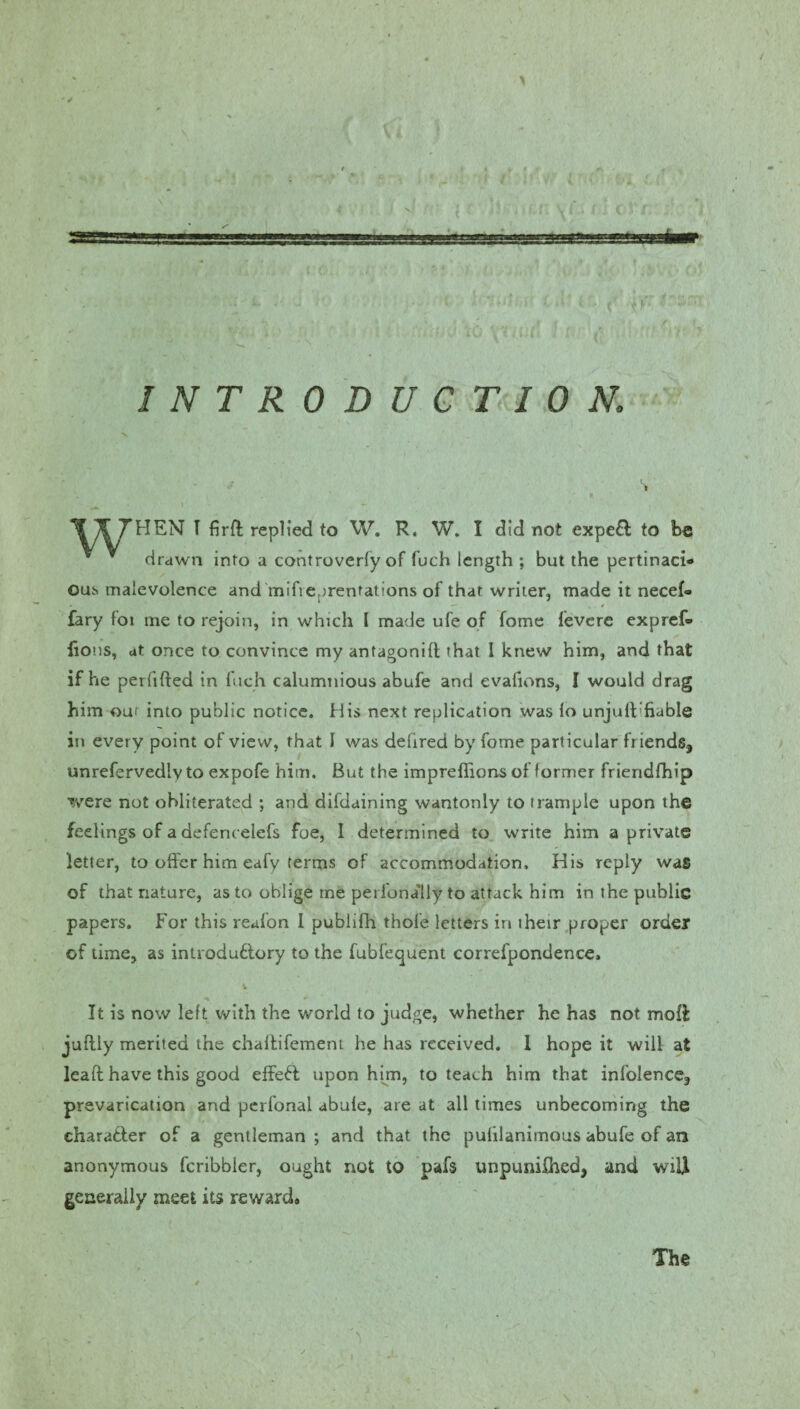 INTRODUCTION, X 7f THEN I firffc replied to W. R. W. I did not expe& to be drawn into a controverfy of fuch length ; but the pertinaci¬ ous malevolence and mifreprentations of that writer, made it necef- * ****. , < fary foi me to rejoin, in which l made ufe of fome fevere expref- lions, at once to convince my antagonid that 1 knew him, and that if he perfided in fuch calumnious abufe and evalions, I would drag him our into public notice. His next replication was lo unjuft’fiable in every point of view, that I was defired by fome particular friends, unrefervedly to expofe him. But the impreflions of former frieridfhip were not obliterated ; and difdaining wantonly to trample upon the feelings of a defencelefs foe, I determined to write him a private letter, to offer him eafy terms of accommodation. His reply was of that nature, as to oblige me perfona'lly to attack him in the public papers. For this reafon I publifh thofe letters in their proper order of time, as introduflory to the fubfequent correfpondence. It is now left with the world to judge, whether he has not mod juflly merited the chadifement he has received. I hope it will at lead have this good effeff upon him, to teach him that infolence, prevarication and perfonal abule, are at all times unbecoming the character of a gentleman ; and that the pulilanimous abufe of an anonymous fcribbler, ought not to pafs unpunished, and wiU generally meet its rewards The