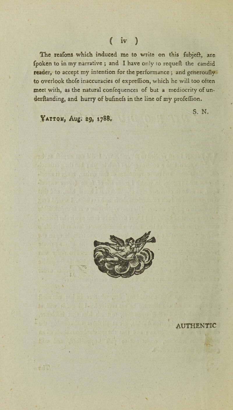 fpoken to in my narrative ; and I have only to requeft; the candid reader, to accept my intention for the performance ; and generoufiy to overlook thofe inaccuracies of expreflion, which he will too often meet with, as the natural confequences of but a mediocrity of un¬ demanding, and hurry of bufinefs in the line of my profeflion. YAtTOKj Aug« 29* 1788, S. N„ I *• AUTHENTIC