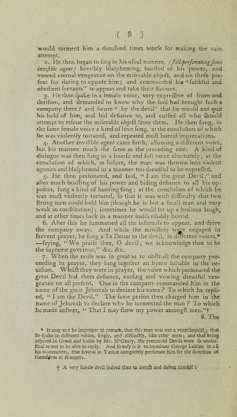 would torment him a thoufand times worfe for making the vain attempt. 2. He then began to fmgin hisufual manner, (JH/l perfovatingfomc invifible agent) horribly blalpheming, boaffed of his power, and vowed eternal vengeance on the milerable objeft, and on thofe pre- fent for daring to oppole him ; and commanded hi* “faithful and obedient fervants” to appear and take their ftations. 3. He then fpake in a female voice, very expreffive of fcorn and derifton, and demanded to know why the fool had brought fuch a company there ? and fwore “ by the devil” that he would not quit his hold of him, and bid defiance to, and curfed all who fhould attempt to refeue the miferable objebl from them. He then fung, in the fame female voice a kind of love fong, at the conclufion of which he was violently tortured, and repeated mo ft horrid imprecations. 4. Another invifible agent came forth; affuming a different voice, but his manner much the fame as the preceding one.-' A kind of dialogue was then fung in a hoarfe and foft voice alternately ; at the conclufion of which, as before, the man was thrown into violent agonies and blafphemed in a manner too dreadful to be expreffed. 5. He then peifonated, and (aid, “I am the great Devil;” and after much boafting of his power and biding defiance to all his op-, pofers, fung a kind of hunting fong ; at the conclufion of which he was moft violently tortured, fo that it was with difficulty that two ftrong men could hold him (though he is but a fmall man and very weak in conftitution); fometimes he would let up a hedious laugh, and at other times bark in a manner indifcribably horrid. 6. After this he fummoned all the infernals to appear, and drive the company away. And while the minifters were engaged in fervent prayer, he fung a Te Deum to the devil, in different voices,* —faying, “We praile thee, O devil; we acknowledge thee lobe the fupreme governor,” &c. &c. 7. When the noife was fo great as to obftrutt the company pro¬ ceeding in prayer, they lung together an hymn fuitable to the o cafton. Whilft they were in prayer, the voice which perfonaied the great Devil bid them defiance, curftng and vowing dreadful ven¬ geance on all prefent. One in the company commanded him in the name of the great Jehovah to declare his name ? To which he repli¬ ed, “ I am the Devil.” The fame perfon then charged him in the name of Jehovah to declare why he tormented the man ? To which he made anfwer, “ That I may ffiew my power amongft men.”t ‘ 8. The * it may net be impioper to remark, that this man was not a ventriloquift^; that he fpake in different voices, fingly, and diftin&ly, like other men; and that being adjured in Greek and Latin by Mr. M‘Geary, the pretended Devils were fo unclaf- fical as not to be able to reply. And fo eafy is it to immitate George Lukins in all his manoeuvres, that feveral in Yatten completely perfonate him for the diverlion o£ themf<|lves or Grangers. J A very fubtle devil indeed thus to dete& and defeat himfelf 1