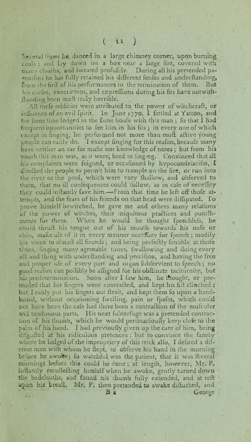 Several times he danced in a large chimney corner, upon burning coals ; arid lay down on a box near a large fire, covered with many deaths, and fweated profufely. During all his pretended pa- roxiftns he has fully retained his different fenles and underftandmg, from the firft of his performances to the termination of them. But his curfes, execrations, and expreffions during his fits have notwfth- Handing.been moil truly horrible. All thefe oddities were attributed to the power of witchcraft, or influence of an evil fpirit.. In June 1770, I fettled at Hatton, and for fome time lodged in the fame houle with this man ; fo that I had frequent opportunities to lee him in his fits ; in every one of which except in finging, he performed not more than moft aftive young people can eafi.lv do. I except finging for this reafon, becaufe many have neither an ear for mafic nor knowledge of notes ; but from his youth this man was, as it were, bred to finging. Convinced that all his complaints were feigned, or occafioned by hypocondriacifm, I directed the people to permit him to trample on the fire, or run into the river or the pool, which were very fhallow, and obferved to them, that no ill confequences could follow, as in cafe of neceflity they could inftantly fave him.—*From that time he left off ihofe at- , tempts, and the fears of his friends ori that head were diffipated. Fo prove himlelf bewitched, he gave me and others many relations of the power of witches, their iniquitous practices and pumfh- ments for them. When he would be thought fpeechlefs, he could thruft his tongue out of his mouth towards his nofe or chin, make ufe of it in every manner neceffary for fpeec-h ; modify his voice to almoft all founds ; and being perfectly feniible at t.hofe times, finging many agreeable tunes, fwallowing and doing every aft and tiling with underftandirig and precifion, and having the free and proper ufe of every part and organ fubfervient to fpeech ; no good reafon can polfibly be affigned for his obftinate taciturnity, but his predetermination. Soon after I faw him, he tfiought, or pre¬ tended that his fingers were contracted, and kept his fill clinched : but 1 eafily put his fingers out ftrait, and kept them fo upon a hand- board, without occafioning fwelling, pain or fpafrn, which could not have been the cafe had there been a contraction of the mufcular and tendonous parts. His next fubterfuge was a pretended contrac¬ tion of his thumb, which he would pertinacioufly keep clote to the palm of his hand. I had previoufiy given up the care of him, being difgufted at his ridiculous pretences : but to convince, the family where he lodged of the impropriety of this trick alfo, I defired a dif- creet man with whom he (lept, to obferve his hand in the morning before he awoke; fo watchful was the patient, that it was fhveral mornings before this could be done ; at length, however, Mr. P. inftantly recolleCting himfelf when he awoke, gently turned down the bedcloaths, and found his thumb fully extended, and at reft upon his bread, Mr, P, then pretended to awake difturbed, and B a George