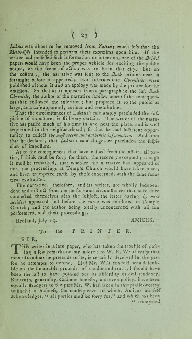 Lukins wa3 about to be removed from Yatton; much Jefs that the Methodijls intended to perform their exorcifms upon him. if the writer had poffeffea fuch information or intention, one of the Brifol papers would have been the proper vehicle for exciting the public notice, as the fcene of adion was to be in that city. But on the contrary, the narrative was fent to the Bath printer near a fortnight before it appeared ; two intermediate Chronicles were publiihed without it and an apology was made by the printer for the omiffion. So that as it appears from a paragraph in the lad Bath Chronicle, the author of the narrative forefaw none of the confequen- ces that followed the iniertion ; but propofed it to the public at large, as a cafe apparently curious and remarkable. That the circumitances of Lukins’s cafe amply precluded the fuf- picion of impoiture, is dill very certain. The writer of the narra¬ tive has palled much of his time in and near the place, and is well acquainted in the neighbourhood ; fo that he had fufHcient oppor¬ tunity to colled the mojl recent and authentic information. And from that he declares, that Lukins’s cafe altogether precluded the fufpi* cion of impodure* As to the confequertces that have enfued from the affair, all par¬ ties, I think mull be forry for them, the recovery excepted ; though it mull be remarked, that whether the narrative had appeared or not, the proceedings at Temple Church would have taken place, and been trumpeted forth by thcfe concerned, with the fame fana¬ tical exultation. The narrative, therefore, and its writer, are wholly indepen¬ dent and diftind from the perfons and circumftances that have hnee connected themfelves with the fubjed, the letter having by mere accident appeared juft before the farce was exhibited in Temple Church ; and the author being totally unconcerned with all the performers, and their proceedings. Redland, July 13. AMICUS. To the P R I N r E R. S I R, THE writer in a late paper, who has taken the trouble of pa'fs- ing a few remarks on my addrefs to W. R. W* if really rhat man ofcandour he pretends to be, is certainly deceived in the per- fon he attempts to defend. Had Mr. W.’s condud been defetif- ble on the honorable grounds o** candor and truth, I Hiould have been the lad to have pointed out its abfurdity or evil tendency. But truth, generofty, common honedy, and even policy, h ive been equally grangers to the part Mr. W. has taken in this praife-worthy bufmefs ; a bufinefs, the confluence of which, Amicus himfelf acknowledges, “ all parties mud be forry for,” and which has been trumpeted L I ,