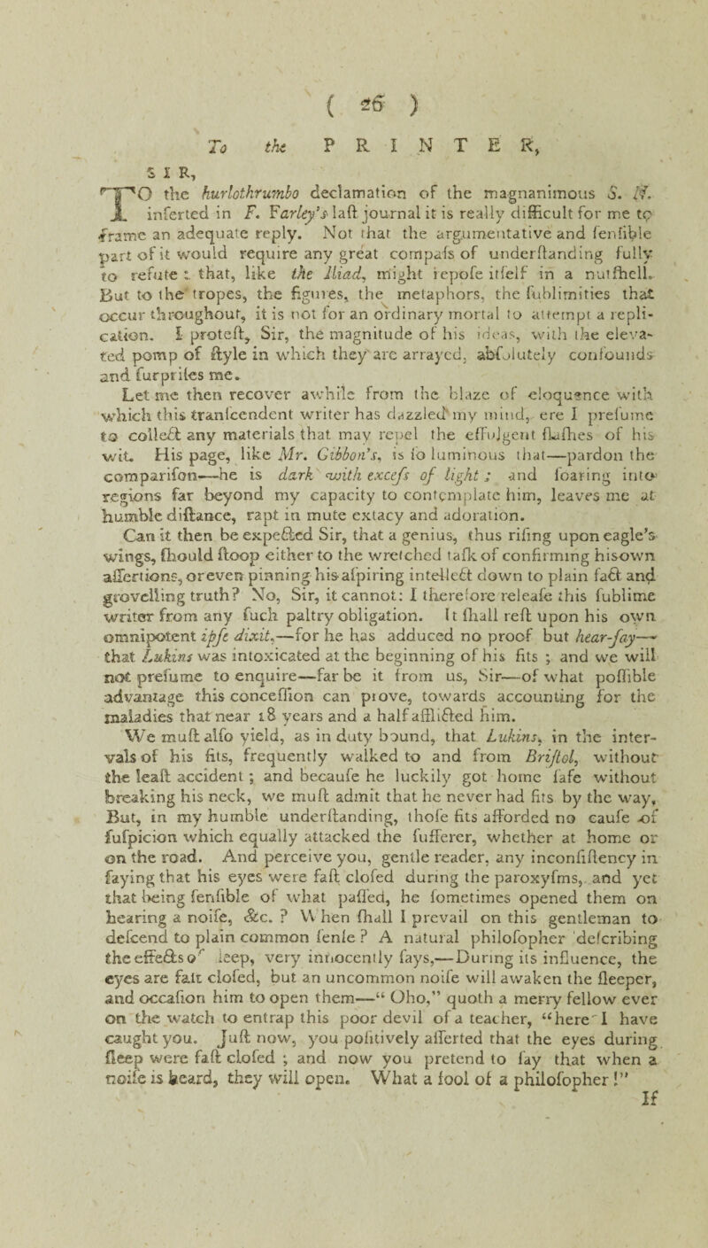 To the P R I N T E R, S I R, rpo the hurlothrumbo declamation of the magnanimous d. /’■?. JL inferted in F. Farley's* laft journal it is really difficult for me tp .frame an adequate reply. Not that the argumentative and fenlible part of it would require any great compals of underhanding fully to refute:, that, like the Iliad, might iepofe itlielf in a nulfhelL But to the'tropes, the figures, the metaphors, the fuhlimities that occur throughout, it is not for an ordinary mortal to attempt a repli¬ cation. £• proteft, Sir, the magnitude of his ideas, with the eleva¬ ted pomp of ftyle in which they arc arrayed, absolutely confounds and furpriles me. Let me then recover awhile from the blaze of eloquence with which this tranlcendent writer has dazzled'my mind, ere I prelumc to collect any materials that may repel the effulgent (lafhes of his wit. His page, like Mr. Gibbon's, is io luminous that—pardon the comparifon—he is dark <with excejs of light ; and loaring into5 regions far beyond my capacity to contemplate him, leaves me at humble difiance, rapt in mute extacy and adoration. Can it then be expended Sir, that a genius, thus riling upon eagle’s wings, fhould (loop either to the wretched talk of confirming disown affections, oreven pinning hisafpiring intellect down to plain fadl and grovelling truth? No, Sir, it cannot: I therefore releafe this fublime writer from any fuck paltry obligation. 11 lhall reft upon his own omnipotent ipft dixit,—for he has adduced no proof but hear-fay— that Lukins was intoxicated at the beginning of his fits ; and we will not prefume to enquire—far be it from us, Sir—-of what poflible advantage this conceflion can piove, towards accounting for the maladies that near i8 years and a half aftli&ed him. We muftalfo yield, as in duty bound, that Lukins, in the inter¬ vals of his fits, frequently walked to and from Briftol, without the leafl accident; and becaufe he luckily got home fafe without breaking his neck, we mu ft admit that he never had fits by the way. But, in my humble underftanding, thofe fits afforded no caufe .of fufpicion which equally attacked the fufferer, whether at home or on the road. And perceive you, gentle reader, any inconfiftency in faying that his eyes were faft clofed during the paroxyfms,. and yet that being fenfibie of what palled, he lometimes opened them on hearing a noife, <&c. ? W hen fhall I prevail on this gentleman to defeend to plain common fenle ? A natural philofopher deferibing theeffe£lsq ieep, very innocently fays,-— During its influence, the eyes are fait clofed, but an uncommon noife will awaken the fteeper, and occafion him to open them—u Oho,” quoth a merry fellow ever on the watch to entrap this poor devil of a teacher, “here I have caught you. Juft now, you poiitively afferted that the eyes during deep were faft clofed j and now you pretend to lay that when a node is beard* they will open. What a fool of a philofopher!” If