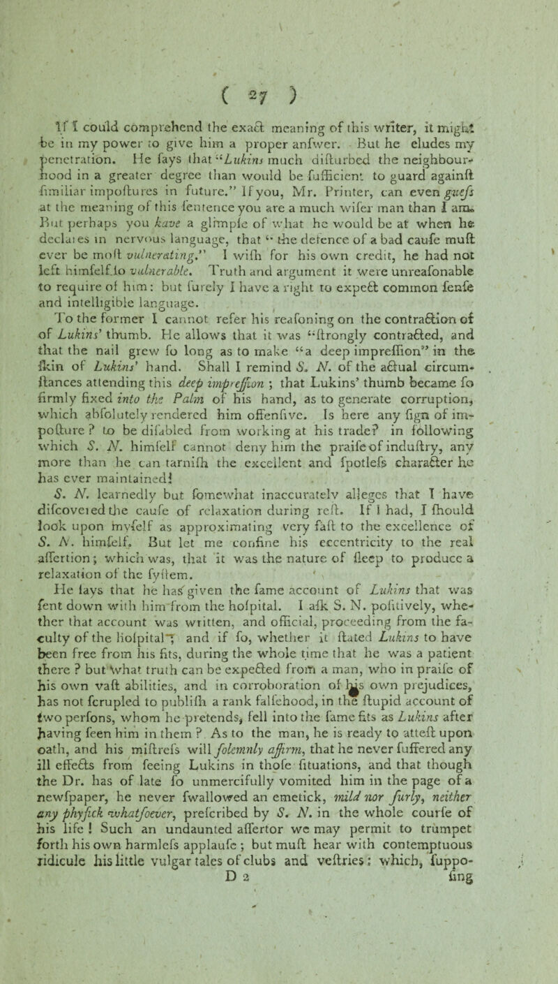 If f could comprehend the exact meaning of this writer, it might be in my power to give him a proper anfwer. But he eludes my penetration. He fays that “Lukins much difturbed the neighbour- nood in a greater degree than would be fufficienl to guard againft frmiiiar impoftures in future.” If you, Mr. Printer, can even guefs at the meaning of this fentenceyou are a much wifer man than I arm But perhaps you have a glimple of what he would be at when he declaies in nervods language, that 4* the detence of a bad caufe muft ever be moft vulner&ting.” I wifh for his own credit, he had not left himfelf.io vulnerable. Truth and argument it were unreafonable to require of him: but lurely I have a right to expedl common fenfe and intelligible language. To the former I cannot refer his reafoning on the contra&ion of of Lukins' thumb. He allows that it was 44ftrongly contrafled, and that the nail grew fo long as to make “a deep impreffion” in the fkin of Lukins' hand. Shall I remind So N. of the a£lual circum- ftances attending this deep imptejjion ; that Lukins’ thumb became fo firmly fixed into the Palm of his hand, as to generate corruption, which gbfolutely rendered him offenfive. Is here any fign of im- pofture ? to be difabled from working at his trade? in following which S. N. himfelf cannot deny him the praifeof induftry, any more than he can tarnifh the excellent and fpotlefs charafler he has ever maintained! S. AT. learnedly but fomewhat inaccuratelv alleges that T have difcoveied the caufe of relaxation during reft. If i had, I fhould look upon hayfelf as approximating very faft to the excellence of S. A. himfelf. Sut let me confine his eccentricity to the real affertion, which was, that it was the nature of flecp to produce a relaxation of the fyftem. He lays that he hasgiven the fame account of Lukins that was fent down with him from the hofpital. I afk S. N. politively, whe¬ ther that account was written, and official, proceeding from the fa¬ culty of the liolpital*g and if fo, whether it ftated Lukins to have been free from his fits, during the whole time that he was a patient there ? but What truth can be expefted from a man, who in praife of his own vaft abilities, and in corroboration of l^s own prejudices, has not fcrupled to publifh a rank fallehood, in the ftupid account of two perfons, whom he pretends, fell into the fame fits as Lukins after having feen him in them ? As to the man, he is ready to atteft upon oath, and his miftrefs will folcmnly affirm, that he never fuffered any ill effie&s from feeing Lukins in thofe fituations, and that though the Dr. has of late fo unmercifully vomited him in the page of a newfpaper, he never fwallowed an emetick, mild nor furly, neither any phyfick nvhatfoever, preferibed by S. A7, in the whole courfe of his life ! Such an undaunted affertor wc may permit to trumpet forth his own harmlefs applaufe ; but muft hear with contemptuous ridicule his little vulgar tales of clubs and veflries; which, fuppo- D 2 fing