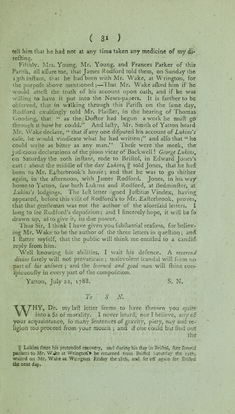 / fell him that he had not at any time taken any medicine of my di- re&ing;. Fifthly. Mrs. Young, Mr. Young, and Frances Parker of this Parifb, all allure me, that James Rodford told them, on Sunday the 13th inftant, that he had been with Mr. Wake, at Wrington, for the purpofe above mentioned ;—1 hat Mr. Wake alked him if he would atteft the truth of his account upon oath, and if he was willing to have it put into the News-papers. It is farther to be obferved, that in wlIking through this Parifh on the lame day, Rodford cxultingly told Mr. Plaiher, in the hearing of Thomas (,coding, that 1,4 as the Do&or had begun a work he mud go through it how he could/’ And lafty, Mr. Smith of Yatton heard Mr. Wake declare, 44 that if any one difputed his account of Lukins's cafe, he would vindicate what he had writtenand alfo that 44 lie could write as bitter as any man.” Thefe were the meek, the judicious declarations of the pious vicar of Backwell! George Lukinst on Saturday the 20th inftant, rode to Briftol, in Edward Jones’s cart : about the middle of the day Lukins, || told Jones, that he had been to Mr. Eafterbrook’s houie; and that he was to go thither again, in the afternoon, with James Rodford. Jones, in his way home to Yatton, faw both Lukins and Rodford, at Bedminfter, at Lukins's lodgings. The laft letter ligned Juftitite Vindex, having appeared, before this vifit of Rod ford’s to Mr. Eafterbrook, proves, that that gentleman was not the author of the aforeiaid letters. I long to fee Rodford’s depofition; and l fincerely hope, it will be fo drawn up, as to give it, its due power. Thus Sir, I think I have given you fubftantial reafons, for believ¬ ing Mr. Wake to be the author of the three letters in queftion ; and I flatter myfelf, that the public will think me entitled to a candid reply from him. Well knowing his abilities, I wait his defence. A reverend divine Purely will not prevaricate; malevolent Randal will form no part of his anfwer ; and the learned and good man will fhine con- ipicuoufly in every part of the compofition. Yatton, July 22, 1788. S. N. To ' 5 iV. WHY, Dr. my laft letter feems to have thrown you quite into a fit of morality. I never heard, nor I believe, any of your acquaintance, fo many fentences of gravity, piety, nay and re¬ ligion too proceed from your mouth ; and if one could but find out the |} Lukins ftnee his pretended recovery, and during his ftay in Briftol, fent feveral packets to Mr. Wake at Wringtori> he returned from Briftol Saturday the 12th, waited on Mr. Wake at Wrington Friday the iSth, and fet off again for Briftol the next day.