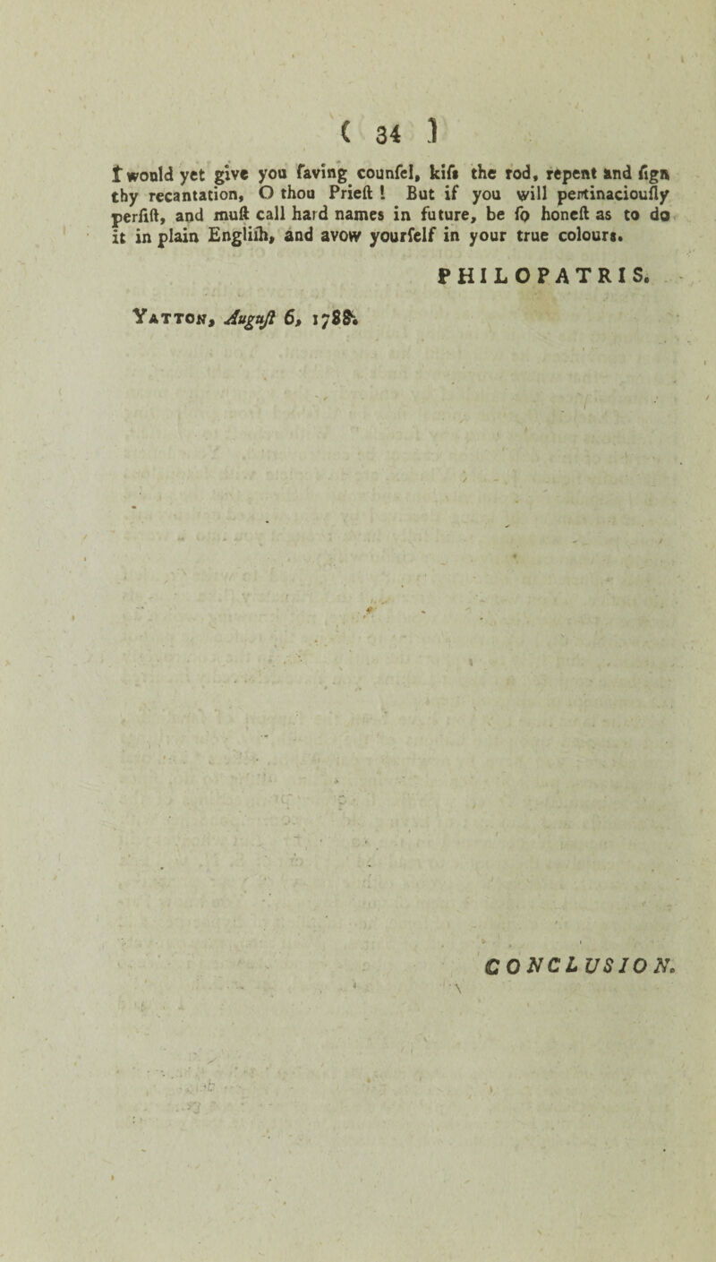 t would yet give you faving counfel, kifs the rod, repent and Cign thy recantation, O thou Prieft i But if you will pentinacioufly perfift, and muft call hard names in future, be fo honeft as to do it in plain Engliih, and avow yourfelf in your true colours. PHILOPATRIS, Yat ton, Augujl 6, 178& / 1 fT CONCLUSION.