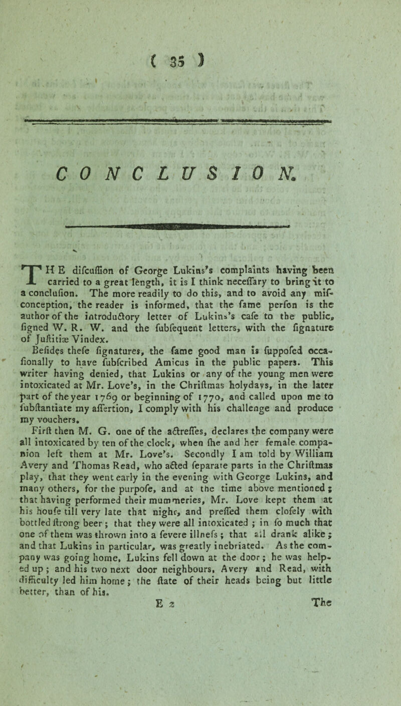 I CONCLUSION. TH E difcuffion of George Lukins’s complaints having been carried to a great length, it is I think neceflary to bring it to a concluflon. The more readily to do this, and to avoid any mif- conception, the reader is informed, that the fame perfon is the author of the introdu&ory letter of Lukins’s cafe to the public,, figned W. R. W. and the fubfequent letters, with the fignaturc of Ju/Htise Vindex. Befides thefe fignatures, the fame good man is fuppofed occa¬ sionally to have fubfcribed Amicus in the public papers. This writer having denied, that Lukins or any of the young men were intoxicated at Mr. Love’s, in the Chriftmas holydays, in the later |iart of the year 1769 or beginning of 1770, and called upon me to fubftantiate my aflfertion, I comply with his challenge and produce my vouchers, Firft then M. G. one of the a&refles, declares the company were all intoxicated by ten of the clock, when fhe and her female compa¬ nion left them at Mr. Love’s. Secondly I am told by William Avery and Thomas Read, who a£ted feparate parts in the Chriftmas play, that they went early in the evening with George Lukin3, and many others, for the purpofe, and at the time above mentioned ; that having performed their mummeries, Mr. Love kept them at his houfe till very late that nighc, and prefled them clofely with bottled ftrong beer; that they were all intoxicated ; in fo much that one of them was thrown into a fevere illnefs; that all drank alike ; and that Lukins in particular, was greatly inebriated. As the com¬ pany was going home, Lukins fell down at the door; he was help¬ ed up ; and his two next door neighbours, Avery and Read, with difficulty led him home; the ftate of their heads being but little better, than of his, E 2 The