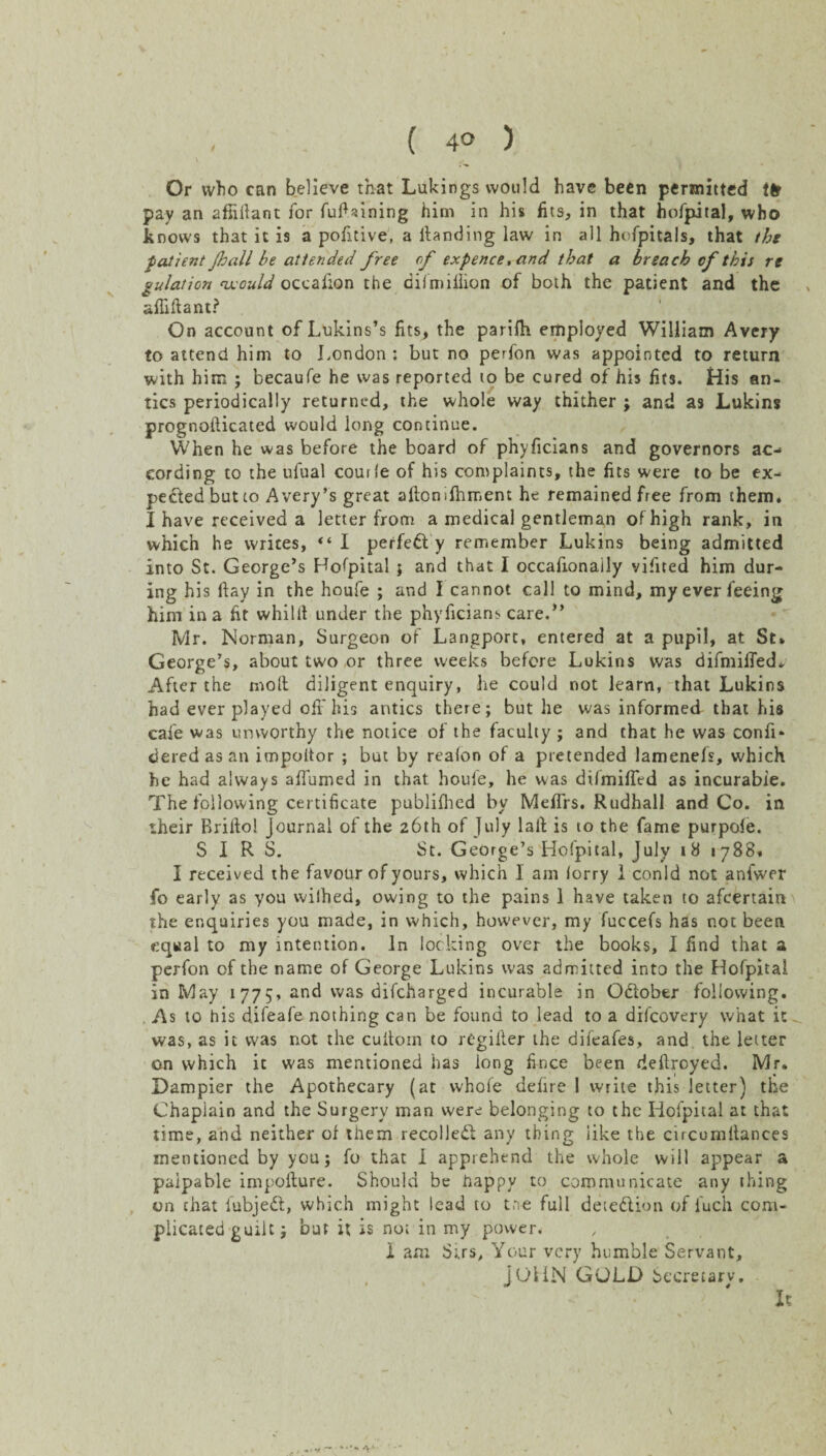 ( 4<> ) Or who can believe that Lukings would have been permitted tfr pay an affiilant for fufUining him in his fits, in that hofpital, who knows that it is a pofitive, a Handing law in all hofpitals, that the patient Jhall be attended free of expence, and that a breach of this re gulation would occalion the oil million of both the patient and the afliftant? On account of Lukins’s fits, the parifli employed William Avery to attend him to London : but no perfon was appointed to return with him ; becaufe he was reported to be cured of his fits. His an¬ tics periodically returned, the whole way thither ; and as Lukins prognollicated would long continue. When he was before the board of phyficians and governors ac¬ cording to the ufual courle of his complaints, the fits were to be ex¬ pected but co A very’s great aftonifhinent he remained free from them. I have received a letter from a medical gentleman of high rank, in which he writes, “ I perfed y remember Lukins being admitted into St. George’s Hofpital } and that I occafionaily vifited him dur¬ ing his Hay in the houfe ; and I cannot call to mind, my ever feeing him in a fit whilit under the phyficians care.” Mr. Norman, Surgeon of Langport, entered at a pupil, at St* George’s, about two or three weeks before Lukins was difmiffed. After the moll diligent enquiry, he could not learn, that Lukins had ever played off his antics there; but he was informed that his cafe was unworthy the notice of the faculty ; and that he was confi* dered as an impoitor ; but by realon of a pretended lamenefs, which he had always affumed in that houfe, he was difmiffed as incurable. The following certificate publifhed by Meffrs. Rudhall and Co. in their Rrillo! Journal of the 26th of July laft is to the fame purpofe. SIRS. St. George’s Hofpital, July 18 1788. I received the favour of yours, which I am lorry 1 conld not anfwer fo early as you wilhed, owing to the pains 1 have taken to afcertain the enquiries you made, in which, however, my fuccefs has not been equal to my intention. In locking over the books, I find that a perfon of the name of George Lukins was admitted into the Hofpital in May 1 775, and was difcharged incurable in October following. As to his difeafe nothing can be found to lead to a difcovery what it - was, as it was not the cuitom to rCgifter the difeafes, and the letter on which it was mentioned has long fince been deflrcyed. Mr. Dampier the Apothecary (at whole defire 1 write this letter) the Chapiain and the Surgery man were belonging to the Hofpital at that time, and neither of them recoiled any thing like the cucumftances mentioned by you; fo that I apprehend the whole will appear a palpable impollure. Should be happy to communicate any thing on chat fubjed, which might lead to tne full detedion of fuch com¬ plicated guilt; but it is not in my power. I am Si.rs, Your very humble Servant, JOHN GOLD Secretary, It