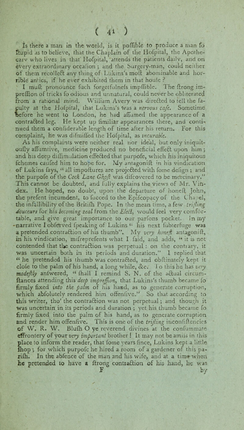 Xs there a man in the world, is it poftible to produce a man To ftupid as to believe, that the Chaplain of the Hofpital, the Apothe- carv who lives in that Hofpital,'attends the patients daily, and on every extraordinary occahon ; and the Surgery-man, could neither of them recollefl any thing of Llikms’s mod; abominable and hor¬ rible antics, if he ever exhibited them in that houle ? I muff pronounce fuch forgetfulnels impftible. The ftrong im- preflion of tricks fo odious and unnatural, could never be obliterated from a rational mind. William Avery was dire&ed to tell the fa¬ culty at the Hofpital, that Lukins’s Was a nervous cafe. Sometime before he went to London, he had affumed the appearance of a contrafted leg. He kept up limiliar appearances there, and conti-i nued them a confiderable length of time after his return. For this complaint, he was difmiffed the Hofpital, as incurable. As his complaints were neither real nor ideal, but only iniquit- oufly aflumtive, medicine produced no beneficial effect upon him ; and his deep diilimulation effected that purpofe, which his iniquitous fchemes caufed him to hope for. My antagonift in his vindication of Lukins fays, <£ all impoflures are projetted with fome defign ; and the purpofe of the Cock Lane Ghofi was dilcovered to be meYcinary.” This cannot be doubted, and fully explains the views of Mr. Vin- dex. He hoped, no doubt, upon the departure of honeft John, the prefent incumdent, to fucced to the Epifcopacy of the Chapel, the infallibility of the Britifh Pope. In the mean time, a few trifling douceurs for his becoming zeal from the Eletl, would feel very comfor¬ table, and give great importance to our parfons pocket, in my narrative I obfe'rved fpeaking of Lukins 4- his next fubterfuge was a pretended contraffion of his thumb”. My very honeft antagonift, in his vindication, mifreprefents what I faid, and adds, 44 it is not contended that tl*e contraction was perpetual: on the conti ary, it was uncertain both in its periods and duration.” I replied that <c he pretended his thumb was contrafted, and obftinately kept it clofe to the palm of his hand, a long while, &c. i o this he has very modejlly anfwered, 44 fhall I remind S. N. of the actual circurh- ftances attending this deep imprejfion, that Lukins’s thumb became fo firmly fixed into the palm of his haiad, as to generate corruption, which abfolutely rendered him often five.” So that according to this writer, tho’ the contra&ion was not perpetual ; and though it was uncertain in its periods and duration ; yet his thumb became fo firmly fixed into the palm of his hand, as to generate corruption and render him offenfive. This is one of the trifling inconfiftencies of W. R. W. Blufh O ye reverend divines at the confummate effrontery of your very important brother ! It may not be amiis in this place to inform the reader, that fome years lince, Lukins kept a little fhop ; for which purpofe he hired a room of a gardener of this pa- rifh. In the abfence of the man and his wife, and at a time-when he pretended to have a flrong contia£tion of his hand, he was