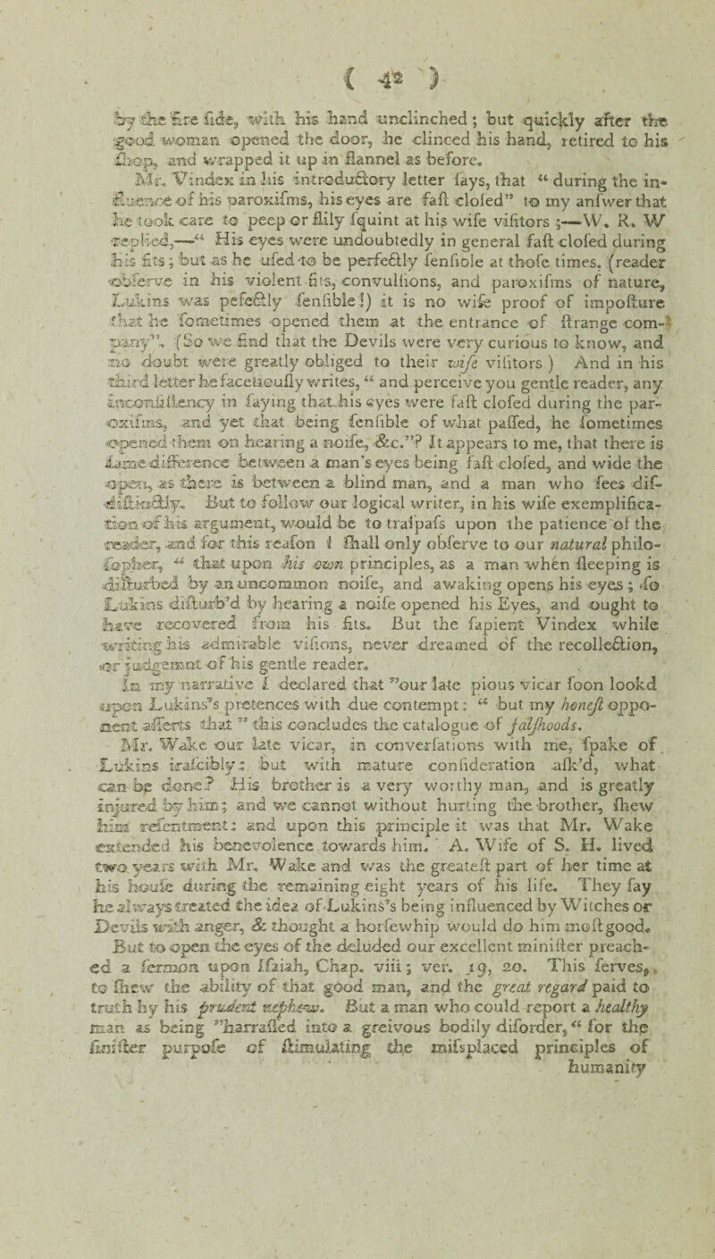 by 'the fire fide, 'with his .hand unclinched; but quic|dy after the 5good woman opened the door, he clinced his hand, retired to his ihop, and wrapped it up in flannel as before. Mr. VindeK in his introduSory letter lays, that during the in* f.uenoeof his paroxifms, his eyes are fall doled” to my anfwerthat he took care to peep or flily fquint at his wife vilitors ;—W. R» V/ •replied,—“ His eyes were undoubtedly in general faft clofed during his fits; but as he ufedro be perfeftly fenfiole at thofe times, (reader ••observe in his violent -fits, convullions, and paroxifms of nature, Lukins was pefedly fenlible!) it is no wife proof of irapofture that he fometimes opened them at the entrance of ftrange com- puny5f. (So we find that the Devils were very curious to know, and ;no -doubt were greatly obliged to their zoife vilitors ) And in his third letter he face tie ully writes,li and perceive you gentle reader, any incon.fillency in faying that his eyes were fall clofed during the par- oxffnas, and yet that being fenlible of what palled, he fometimes opened them on hearing a node, &c.”P It appears to me, that there is iamedifference between a man’s eyes being faft clofed., and wide the open, as there is between a blind man, and a man who fees dif- But to follow out logical writer, in his wife exemplifica¬ tion of ha argument, would be to tralpafs upon the patience of the reader, and for this reafon 1 fhall only obferve to our natural philo¬ sopher, that upon his cion principles, as a man when fleeping is filiihufbed by an uncommon noife, and awaking opens his eyes ; To Lukins difturb’d by hearing a noife opened his Eyes, and ought to have recovered from his fits. But the fapient Vindex while writing his admirable vifions, never dreamed of the recollefilion, Kjr iudfi-emot of his gentle reader. In xny narrative l declared that r’our late pious vicar foon lookd aipe-n Luka ns’s pretences with due contempt: u but my honejl oppo¬ nent afferts that ” this concludes the catalogue of jaljhoods. Mr. Wake our late vicar, in converfations with me, fpake of Lukins iraiciblyt but with mature eonlideration afk’d, what can bg done? His brother is a very worthy man, and is greatly injured by him; and we cannot without hurting the brother, {hew hiss, refientment: and upon this .principle it was that Mr. Wake extended his benevolence towards him. A. Wife of S. H. lived two years with Mr. Wake and v/as the greateft part of her time at his houfe during die remaining eight years of his life. They fay he always treated the idea of-Lukins5s being influenced by Witches or Devils with anger, & thought a horfewhip would do him mo ft good. But to open, the eyes of the deluded our excellent minifter preach¬ ed a ferman. upon Ifaiah, Chap, viii; ver. ,19, 20. This ferves^ to ftiew the ability of that good man, and. the great regard paid to truth hy his prudent ntpht~w« But a man who could report a healthy man. as being ^iiarrafted into 3. greivous bodily diforder,“ for thp firAdcr purpofe of ftimuiaUng die mifsplaced principles of humanity