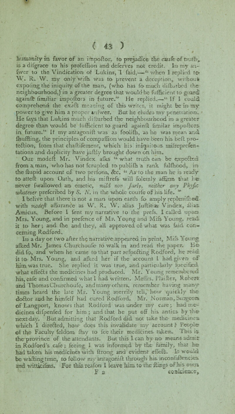 humanity in favor of an impoftor, to prejudice the eaufe of tyuffiv is a difgraee- to his profelfion and deferves not credit. In my an¬ swer to the Vindication of Lukins* T faid,-—c< when 1 replied to* W. R. W. my only wiffi was to- prevent a deception, without expotffig the iniquity, of the man*, (who. has fo much diftu-rbcd the neighbourhood.) in a greater degree that would he Sufficient to guard, again ft fmuliar impoftors in future.” He replied.-—'u If I could comprehend the exacft meaning of this writer, it might be in ray- power to give him a proper anfwer. But he eludes ray penetration. * He fays that Lukins much dillurbed the neighbourhood in a greater degree than would be lufficicnt to guard againfi firm! ar impoftors. in future.” If my antagonift was as foolifh, as he was mean and ihuffiing, the principles of compaffion would have been hfs Left pro- te&ion* from that chaftifement, which his iniquitous- miirep.refen- Nations and duplicity have julHy brought down on him. Our modeft Mr. Vindex afks what truth can be expefled from a man, who has not Scrupled to publifh a rank falfhood* in the ft up id account of two perfo-ns, &c. u As to the man he is ready to atteft upon Oath* and his miftrefs will folemly affirm, that lie* never fwallowed an- emetic* mild non jusrly, neither any Pkyfit whatever preferibed by 5. N. in the whole courfe of his. life* ” I belive that there is not a man upon earth fo amply replemfh ad with mcdefl afturance as W. R. W. alias Juftkias- Vindex*. alias Amicus. Before I fent my narrative to the prefs. I called u-p©» Mrs. Young, and in prefence of Mr. Young and Mifs Young,, read it to her; and file and they* all approved of v/hat was laid com* cerning Radford, In a day or two after fhej narrative appeared; in- print* Mifs Y©img afked Mr. James Churchoufe- to walk in and read the paper. Un¬ did fo* and when he came to that part refpefHng Rodford* he read it to Mrs. Young, and afked her if the account l had given oi him was. true. She replied it was true* and particularly Specified, what effefts the medicines had produced. Mr. Young remembered, his*cafe and confirmed what I had written. Meffis. Plainer, Rfobejfc- and Thomas Churchoufe* and many others, remember having many times heard the late Mr. Young merrily tell* how quickly she-, debtor aad he himfelf had cured Rodford. Mr. Norm-an* Surgeons of Langport* knows that Rodford was under my care; had me¬ dicines difpenfed for him; and that he put off his antics, by she* next day. But admitting that Rodforddid. not take the- raeditsnes which I directed* how does this invalidate my account} People* of tfte Faculty feldom ftay to fee their medicines, taken. This is- the province of the attendants. But this I can by no means adr.mt In Rodford’s cafe; feeing I was informed by the family* that be* had taken his medicines with ftro-ng and evident effeffi. It would be- wafting time* to follow my antagonift through his. insonh-ftenc and witticifms,. For this, reafon I leave him. to the Rings of his am f 2 coBkisaacer*