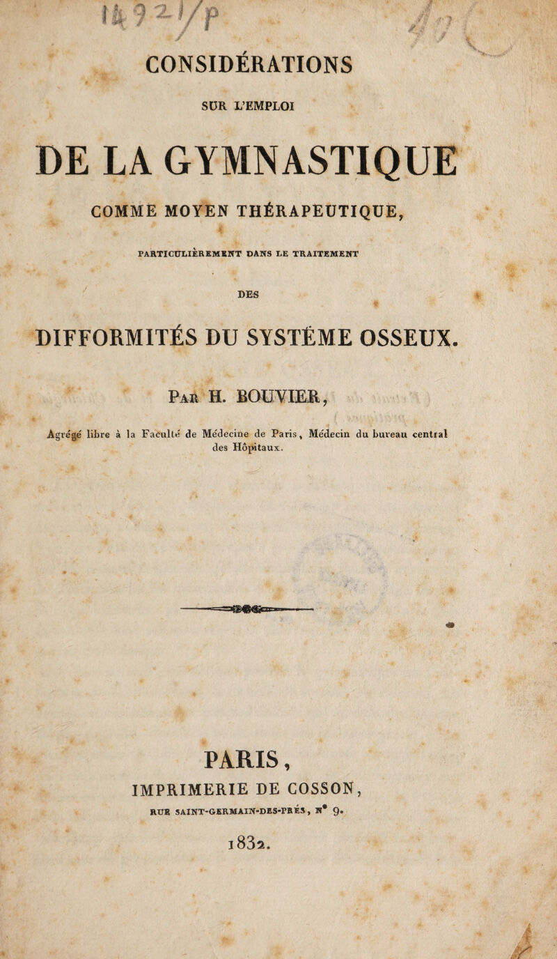 SUR L’EMPLOI DE LA GYMNASTIQUE COMME MOYEN THfiRAPEUTIQUE, PARTI CUUEREMKNT DANS EE TRAITEMENT difformitEs du systEme osseux. Par H. BOUVIER, Agrege libre a la Faculte de Medecine de Paris, Medecin du bureau central des Hopitaux. ■==a®>®^Gse»» PARIS, IMPRIMERIE DE COSSON,